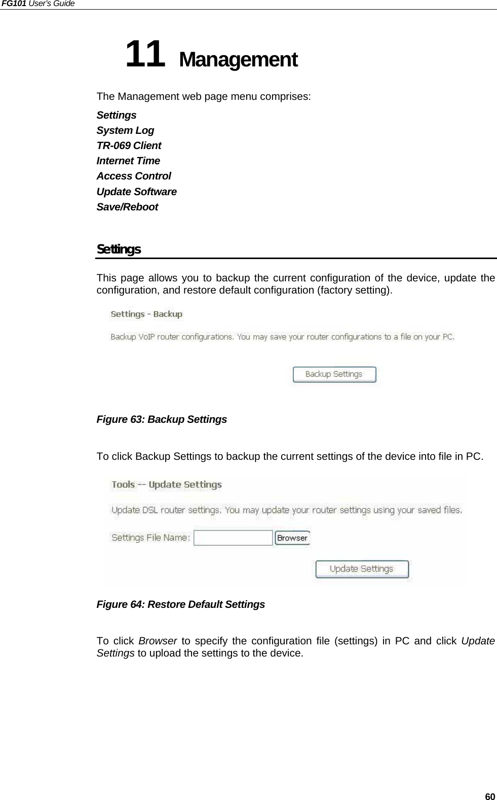 FG101 User’s Guide   60 11 Management The Management web page menu comprises: Settings System Log TR-069 Client Internet Time Access Control Update Software Save/Reboot  Settings This page allows you to backup the current configuration of the device, update the configuration, and restore default configuration (factory setting).         Figure 63: Backup Settings  To click Backup Settings to backup the current settings of the device into file in PC.        Figure 64: Restore Default Settings  To click Browser to specify the configuration file (settings) in PC and click Update Settings to upload the settings to the device. 