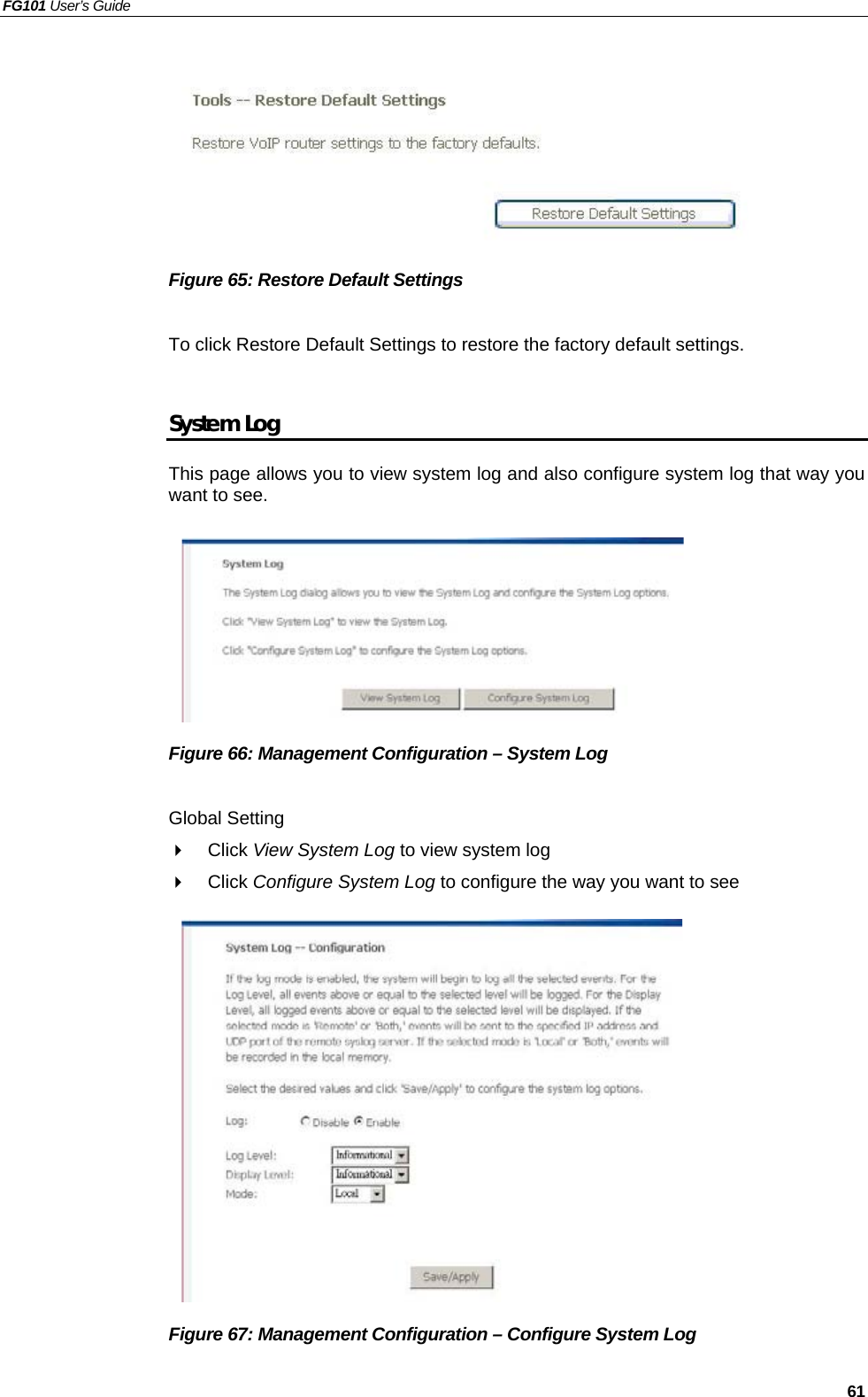 FG101 User’s Guide   61        Figure 65: Restore Default Settings  To click Restore Default Settings to restore the factory default settings.  System Log This page allows you to view system log and also configure system log that way you want to see.          Figure 66: Management Configuration – System Log  Global Setting   Click View System Log to view system log   Click Configure System Log to configure the way you want to see              Figure 67: Management Configuration – Configure System Log  