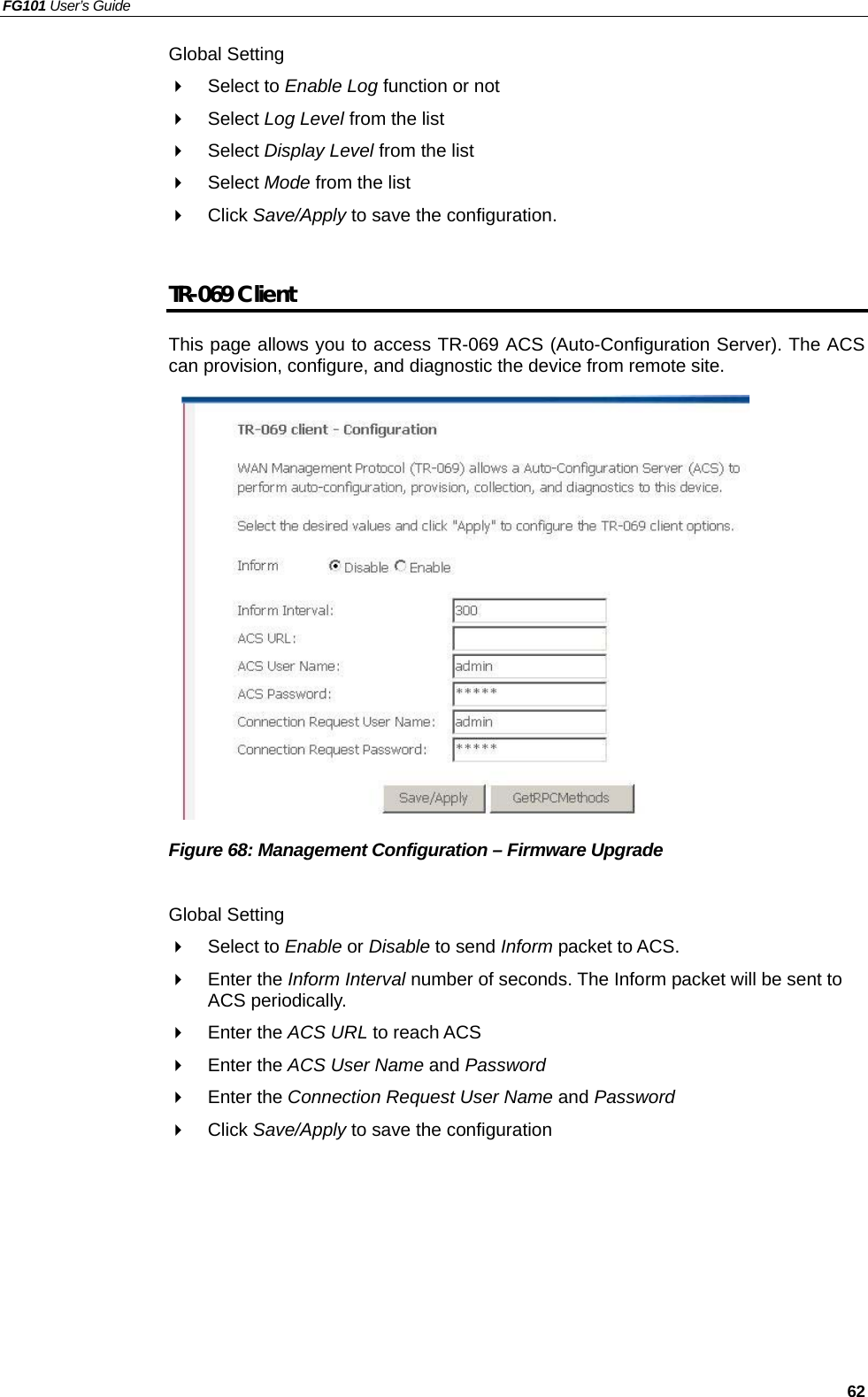 FG101 User’s Guide   62 Global Setting   Select to Enable Log function or not   Select Log Level from the list   Select Display Level from the list   Select Mode from the list   Click Save/Apply to save the configuration.  TR-069 Client This page allows you to access TR-069 ACS (Auto-Configuration Server). The ACS can provision, configure, and diagnostic the device from remote site.               Figure 68: Management Configuration – Firmware Upgrade  Global Setting   Select to Enable or Disable to send Inform packet to ACS.   Enter the Inform Interval number of seconds. The Inform packet will be sent to ACS periodically.   Enter the ACS URL to reach ACS   Enter the ACS User Name and Password   Enter the Connection Request User Name and Password   Click Save/Apply to save the configuration   