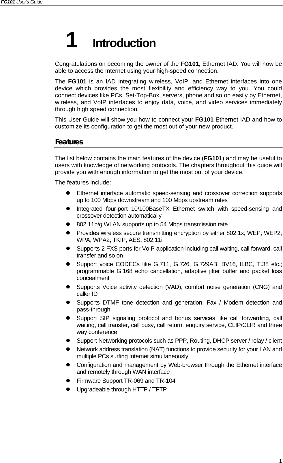 FG101 User’s Guide   1 1  Introduction Congratulations on becoming the owner of the FG101, Ethernet IAD. You will now be able to access the Internet using your high-speed connection. The  FG101 is an IAD integrating wireless, VoIP, and Ethernet interfaces into one device which provides the most flexibility and efficiency way to you. You could connect devices like PCs, Set-Top-Box, servers, phone and so on easily by Ethernet, wireless, and VoIP interfaces to enjoy data, voice, and video services immediately through high speed connection. This User Guide will show you how to connect your FG101 Ethernet IAD and how to customize its configuration to get the most out of your new product.   Features The list below contains the main features of the device (FG101) and may be useful to users with knowledge of networking protocols. The chapters throughout this guide will provide you with enough information to get the most out of your device. The features include:  Ethernet interface automatic speed-sensing and crossover correction supports up to 100 Mbps downstream and 100 Mbps upstream rates  Integrated four-port 10/100BaseTX Ethernet switch with speed-sensing and crossover detection automatically  802.11b/g WLAN supports up to 54 Mbps transmission rate  Provides wireless secure transmitting encryption by either 802.1x; WEP; WEP2; WPA; WPA2; TKIP; AES; 802.11i  Supports 2 FXS ports for VoIP application including call waiting, call forward, call transfer and so on  Support voice CODECs like G.711, G.726, G.729AB, BV16, ILBC, T.38 etc.; programmable G.168 echo cancellation, adaptive jitter buffer and packet loss concealment  Supports Voice activity detection (VAD), comfort noise generation (CNG) and caller ID  Supports DTMF tone detection and generation; Fax / Modem detection and pass-through  Support SIP signaling protocol and bonus services like call forwarding, call waiting, call transfer, call busy, call return, enquiry service, CLIP/CLIR and three way conference  Support Networking protocols such as PPP, Routing, DHCP server / relay / client  Network address translation (NAT) functions to provide security for your LAN and multiple PCs surfing Internet simultaneously.  Configuration and management by Web-browser through the Ethernet interface and remotely through WAN interface  Firmware Support TR-069 and TR-104  Upgradeable through HTTP / TFTP  