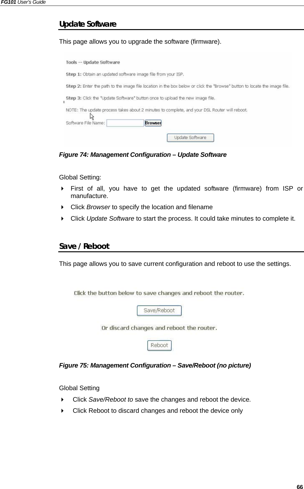 FG101 User’s Guide   66 Update Software This page allows you to upgrade the software (firmware).          Figure 74: Management Configuration – Update Software  Global Setting:   First of all, you have to get the updated software (firmware) from ISP or manufacture.   Click Browser to specify the location and filename   Click Update Software to start the process. It could take minutes to complete it.  Save / Reboot This page allows you to save current configuration and reboot to use the settings.           Figure 75: Management Configuration – Save/Reboot (no picture)  Global Setting   Click Save/Reboot to save the changes and reboot the device.   Click Reboot to discard changes and reboot the device only    