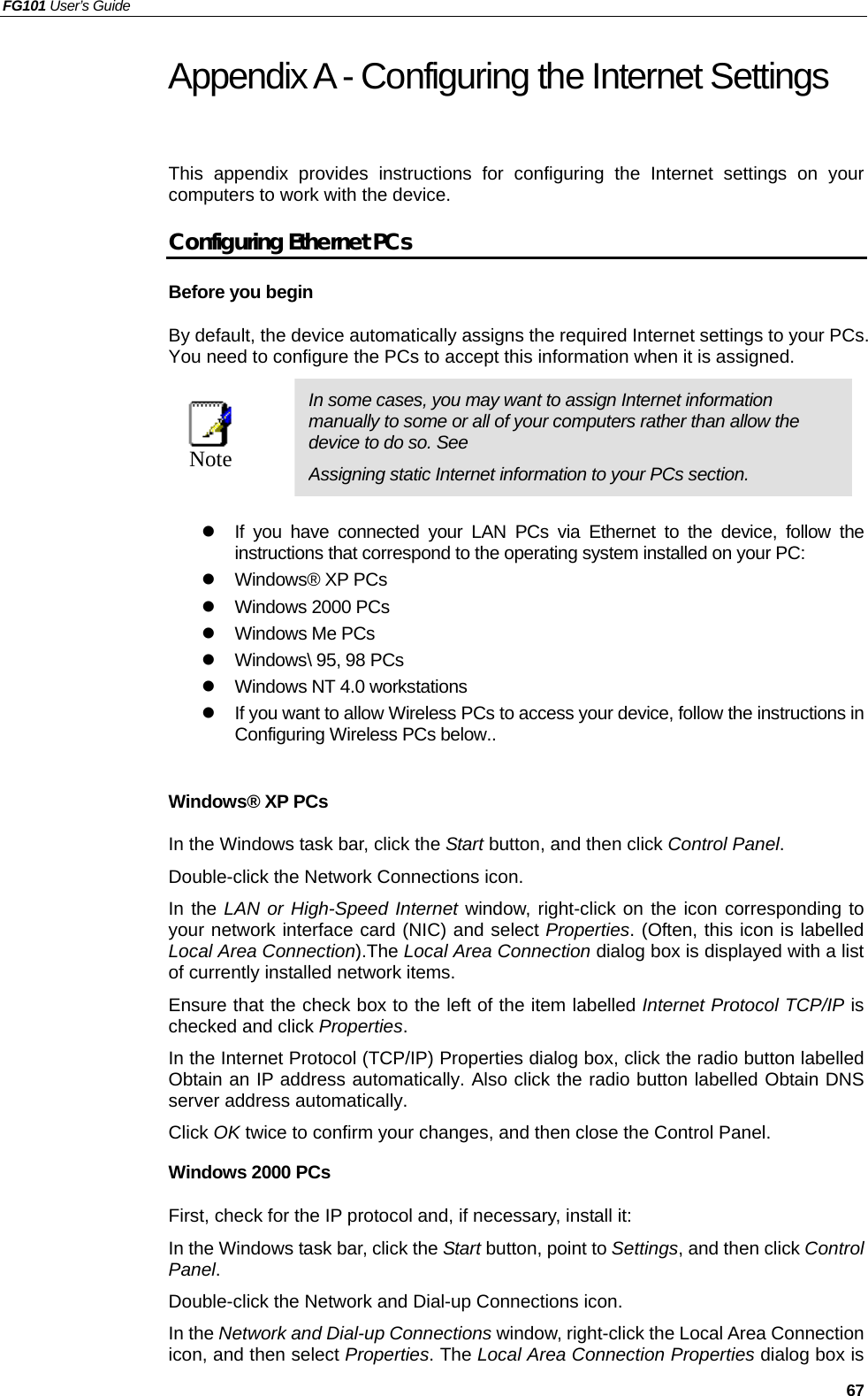 FG101 User’s Guide   67 Appendix A - Configuring the Internet Settings This appendix provides instructions for configuring the Internet settings on your computers to work with the device.   Configuring Ethernet PCs Before you begin By default, the device automatically assigns the required Internet settings to your PCs. You need to configure the PCs to accept this information when it is assigned.    Note  In some cases, you may want to assign Internet information manually to some or all of your computers rather than allow the device to do so. See   Assigning static Internet information to your PCs section.   If you have connected your LAN PCs via Ethernet to the device, follow the instructions that correspond to the operating system installed on your PC:  Windows® XP PCs  Windows 2000 PCs  Windows Me PCs  Windows\ 95, 98 PCs  Windows NT 4.0 workstations  If you want to allow Wireless PCs to access your device, follow the instructions in Configuring Wireless PCs below..  Windows® XP PCs In the Windows task bar, click the Start button, and then click Control Panel.  Double-click the Network Connections icon. In the LAN or High-Speed Internet window, right-click on the icon corresponding to your network interface card (NIC) and select Properties. (Often, this icon is labelled Local Area Connection).The Local Area Connection dialog box is displayed with a list of currently installed network items. Ensure that the check box to the left of the item labelled Internet Protocol TCP/IP is checked and click Properties. In the Internet Protocol (TCP/IP) Properties dialog box, click the radio button labelled Obtain an IP address automatically. Also click the radio button labelled Obtain DNS server address automatically. Click OK twice to confirm your changes, and then close the Control Panel. Windows 2000 PCs First, check for the IP protocol and, if necessary, install it: In the Windows task bar, click the Start button, point to Settings, and then click Control Panel. Double-click the Network and Dial-up Connections icon. In the Network and Dial-up Connections window, right-click the Local Area Connection icon, and then select Properties. The Local Area Connection Properties dialog box is 