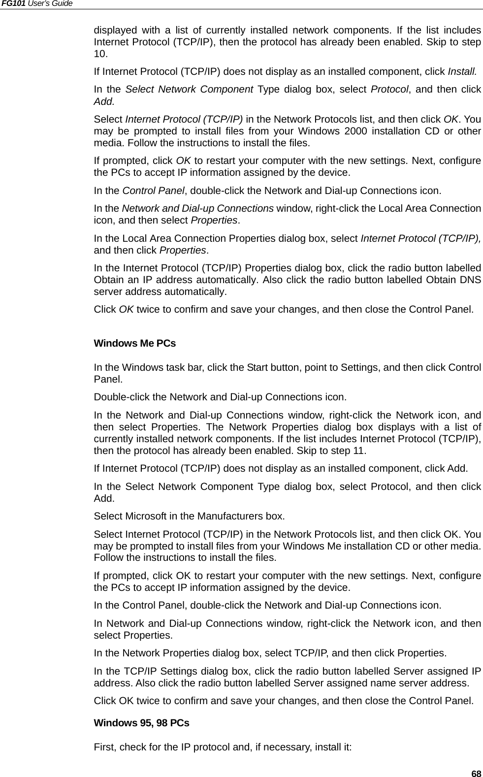 FG101 User’s Guide   68 displayed with a list of currently installed network components. If the list includes Internet Protocol (TCP/IP), then the protocol has already been enabled. Skip to step 10. If Internet Protocol (TCP/IP) does not display as an installed component, click Install. In the Select Network Component Type dialog box, select Protocol, and then click Add. Select Internet Protocol (TCP/IP) in the Network Protocols list, and then click OK. You may be prompted to install files from your Windows 2000 installation CD or other media. Follow the instructions to install the files. If prompted, click OK to restart your computer with the new settings. Next, configure the PCs to accept IP information assigned by the device. In the Control Panel, double-click the Network and Dial-up Connections icon. In the Network and Dial-up Connections window, right-click the Local Area Connection icon, and then select Properties. In the Local Area Connection Properties dialog box, select Internet Protocol (TCP/IP), and then click Properties.  In the Internet Protocol (TCP/IP) Properties dialog box, click the radio button labelled Obtain an IP address automatically. Also click the radio button labelled Obtain DNS server address automatically. Click OK twice to confirm and save your changes, and then close the Control Panel.  Windows Me PCs In the Windows task bar, click the Start button, point to Settings, and then click Control Panel. Double-click the Network and Dial-up Connections icon. In the Network and Dial-up Connections window, right-click the Network icon, and then select Properties. The Network Properties dialog box displays with a list of currently installed network components. If the list includes Internet Protocol (TCP/IP), then the protocol has already been enabled. Skip to step 11. If Internet Protocol (TCP/IP) does not display as an installed component, click Add. In the Select Network Component Type dialog box, select Protocol, and then click Add. Select Microsoft in the Manufacturers box. Select Internet Protocol (TCP/IP) in the Network Protocols list, and then click OK. You may be prompted to install files from your Windows Me installation CD or other media. Follow the instructions to install the files. If prompted, click OK to restart your computer with the new settings. Next, configure the PCs to accept IP information assigned by the device. In the Control Panel, double-click the Network and Dial-up Connections icon. In Network and Dial-up Connections window, right-click the Network icon, and then select Properties. In the Network Properties dialog box, select TCP/IP, and then click Properties.   In the TCP/IP Settings dialog box, click the radio button labelled Server assigned IP address. Also click the radio button labelled Server assigned name server address. Click OK twice to confirm and save your changes, and then close the Control Panel. Windows 95, 98 PCs First, check for the IP protocol and, if necessary, install it: 