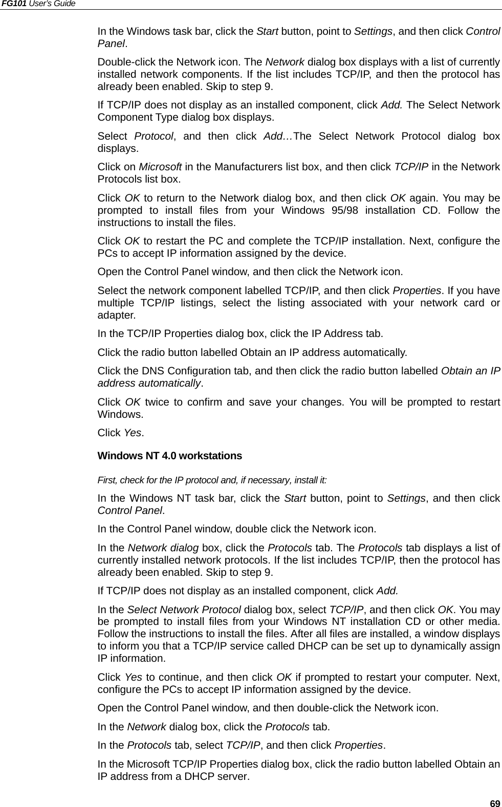 FG101 User’s Guide   69 In the Windows task bar, click the Start button, point to Settings, and then click Control Panel. Double-click the Network icon. The Network dialog box displays with a list of currently installed network components. If the list includes TCP/IP, and then the protocol has already been enabled. Skip to step 9. If TCP/IP does not display as an installed component, click Add. The Select Network Component Type dialog box displays. Select  Protocol, and then click Add…The Select Network Protocol dialog box displays. Click on Microsoft in the Manufacturers list box, and then click TCP/IP in the Network Protocols list box. Click OK to return to the Network dialog box, and then click OK again. You may be prompted to install files from your Windows 95/98 installation CD. Follow the instructions to install the files. Click OK to restart the PC and complete the TCP/IP installation. Next, configure the PCs to accept IP information assigned by the device. Open the Control Panel window, and then click the Network icon. Select the network component labelled TCP/IP, and then click Properties. If you have multiple TCP/IP listings, select the listing associated with your network card or adapter. In the TCP/IP Properties dialog box, click the IP Address tab. Click the radio button labelled Obtain an IP address automatically. Click the DNS Configuration tab, and then click the radio button labelled Obtain an IP address automatically.  Click OK twice to confirm and save your changes. You will be prompted to restart Windows.  Click Yes. Windows NT 4.0 workstations First, check for the IP protocol and, if necessary, install it: In the Windows NT task bar, click the Start button, point to Settings, and then click Control Panel. In the Control Panel window, double click the Network icon. In the Network dialog box, click the Protocols tab. The Protocols tab displays a list of currently installed network protocols. If the list includes TCP/IP, then the protocol has already been enabled. Skip to step 9. If TCP/IP does not display as an installed component, click Add. In the Select Network Protocol dialog box, select TCP/IP, and then click OK. You may be prompted to install files from your Windows NT installation CD or other media. Follow the instructions to install the files. After all files are installed, a window displays to inform you that a TCP/IP service called DHCP can be set up to dynamically assign IP information. Click Yes to continue, and then click OK if prompted to restart your computer. Next, configure the PCs to accept IP information assigned by the device. Open the Control Panel window, and then double-click the Network icon. In the Network dialog box, click the Protocols tab. In the Protocols tab, select TCP/IP, and then click Properties. In the Microsoft TCP/IP Properties dialog box, click the radio button labelled Obtain an IP address from a DHCP server. 