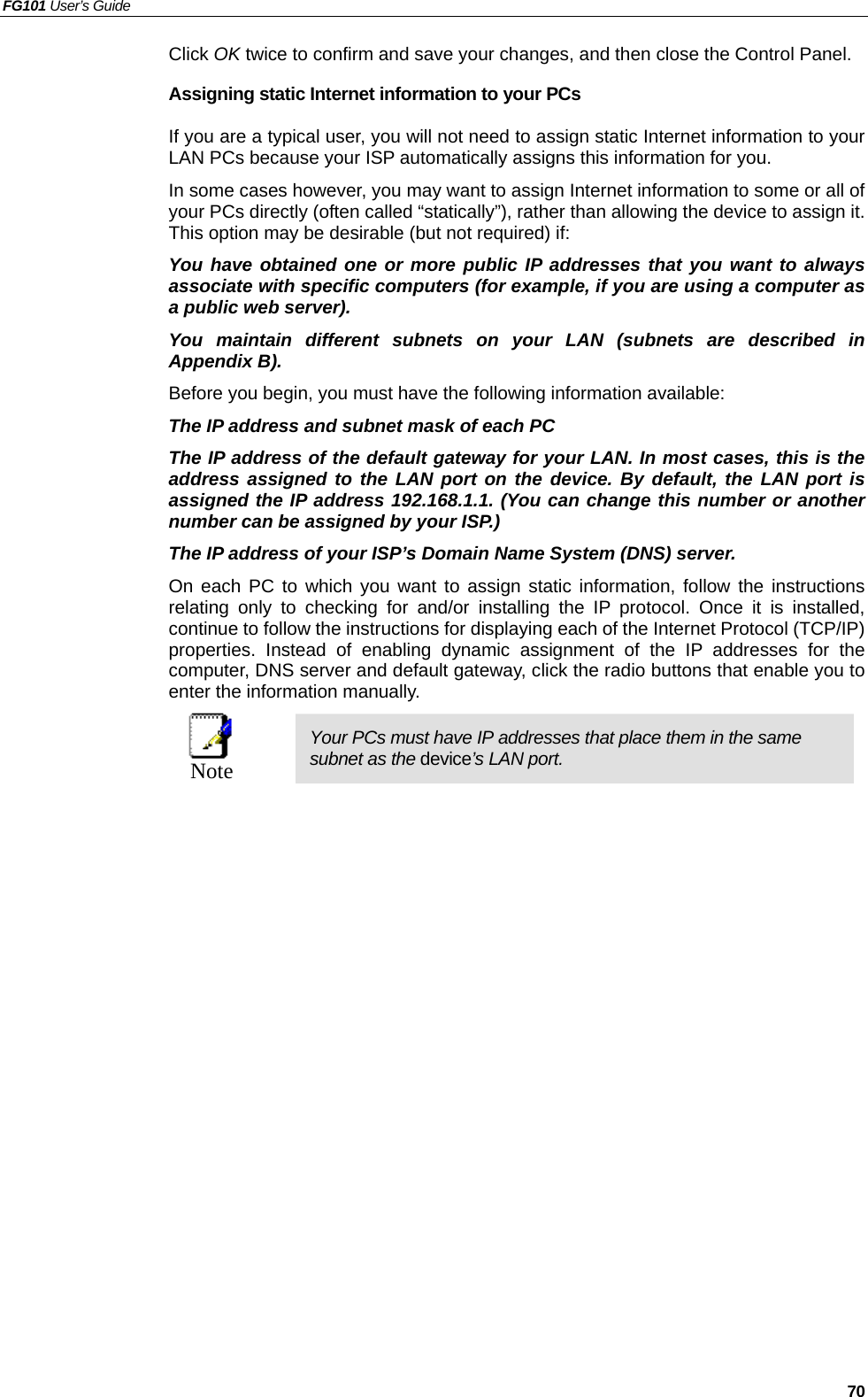 FG101 User’s Guide   70 Click OK twice to confirm and save your changes, and then close the Control Panel. Assigning static Internet information to your PCs If you are a typical user, you will not need to assign static Internet information to your LAN PCs because your ISP automatically assigns this information for you.   In some cases however, you may want to assign Internet information to some or all of your PCs directly (often called “statically”), rather than allowing the device to assign it. This option may be desirable (but not required) if: You have obtained one or more public IP addresses that you want to always associate with specific computers (for example, if you are using a computer as a public web server). You maintain different subnets on your LAN (subnets are described in Appendix B). Before you begin, you must have the following information available: The IP address and subnet mask of each PC   The IP address of the default gateway for your LAN. In most cases, this is the address assigned to the LAN port on the device. By default, the LAN port is assigned the IP address 192.168.1.1. (You can change this number or another number can be assigned by your ISP.) The IP address of your ISP’s Domain Name System (DNS) server. On each PC to which you want to assign static information, follow the instructions relating only to checking for and/or installing the IP protocol. Once it is installed, continue to follow the instructions for displaying each of the Internet Protocol (TCP/IP) properties. Instead of enabling dynamic assignment of the IP addresses for the computer, DNS server and default gateway, click the radio buttons that enable you to enter the information manually.  Note Your PCs must have IP addresses that place them in the same subnet as the device’s LAN port.   