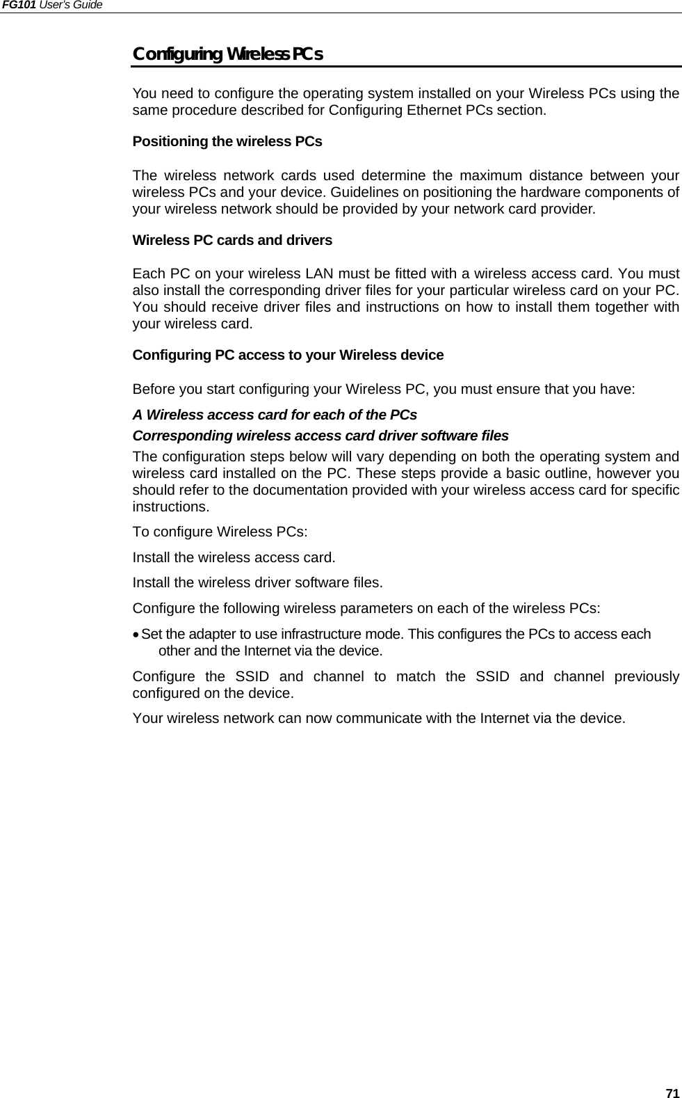 FG101 User’s Guide   71 Configuring Wireless PCs You need to configure the operating system installed on your Wireless PCs using the same procedure described for Configuring Ethernet PCs section. Positioning the wireless PCs The wireless network cards used determine the maximum distance between your wireless PCs and your device. Guidelines on positioning the hardware components of your wireless network should be provided by your network card provider. Wireless PC cards and drivers Each PC on your wireless LAN must be fitted with a wireless access card. You must also install the corresponding driver files for your particular wireless card on your PC. You should receive driver files and instructions on how to install them together with your wireless card. Configuring PC access to your Wireless device Before you start configuring your Wireless PC, you must ensure that you have: A Wireless access card for each of the PCs Corresponding wireless access card driver software files The configuration steps below will vary depending on both the operating system and wireless card installed on the PC. These steps provide a basic outline, however you should refer to the documentation provided with your wireless access card for specific instructions. To configure Wireless PCs: Install the wireless access card. Install the wireless driver software files. Configure the following wireless parameters on each of the wireless PCs: • Set the adapter to use infrastructure mode. This configures the PCs to access each other and the Internet via the device. Configure the SSID and channel to match the SSID and channel previously configured on the device. Your wireless network can now communicate with the Internet via the device.    