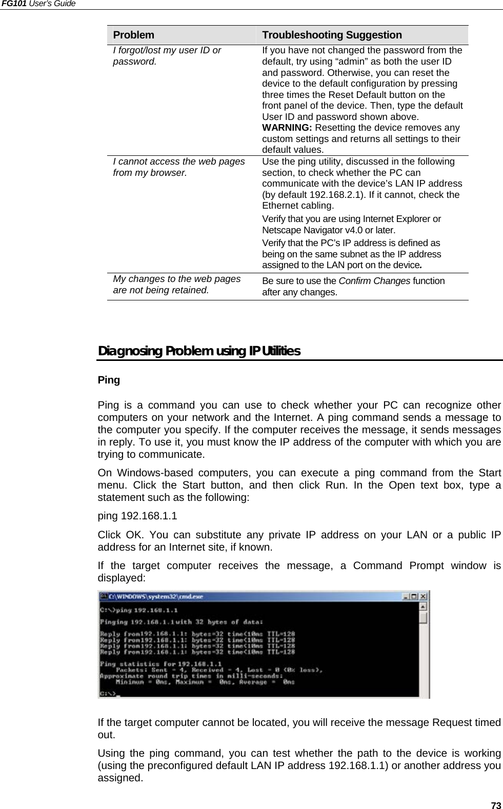 FG101 User’s Guide   73 Problem  Troubleshooting Suggestion I forgot/lost my user ID or password.  If you have not changed the password from the default, try using “admin” as both the user ID and password. Otherwise, you can reset the device to the default configuration by pressing three times the Reset Default button on the front panel of the device. Then, type the default User ID and password shown above. WARNING: Resetting the device removes any custom settings and returns all settings to their default values. I cannot access the web pages from my browser.  Use the ping utility, discussed in the following section, to check whether the PC can communicate with the device’s LAN IP address (by default 192.168.2.1). If it cannot, check the Ethernet cabling. Verify that you are using Internet Explorer or Netscape Navigator v4.0 or later. Verify that the PC’s IP address is defined as being on the same subnet as the IP address assigned to the LAN port on the device. My changes to the web pages are not being retained.  Be sure to use the Confirm Changes function after any changes.   Diagnosing Problem using IP Utilities Ping Ping is a command you can use to check whether your PC can recognize other computers on your network and the Internet. A ping command sends a message to the computer you specify. If the computer receives the message, it sends messages in reply. To use it, you must know the IP address of the computer with which you are trying to communicate.   On Windows-based computers, you can execute a ping command from the Start menu. Click the Start button, and then click Run. In the Open text box, type a statement such as the following: ping 192.168.1.1 Click OK. You can substitute any private IP address on your LAN or a public IP address for an Internet site, if known.   If the target computer receives the message, a Command Prompt window is displayed:   If the target computer cannot be located, you will receive the message Request timed out. Using the ping command, you can test whether the path to the device is working (using the preconfigured default LAN IP address 192.168.1.1) or another address you assigned. 