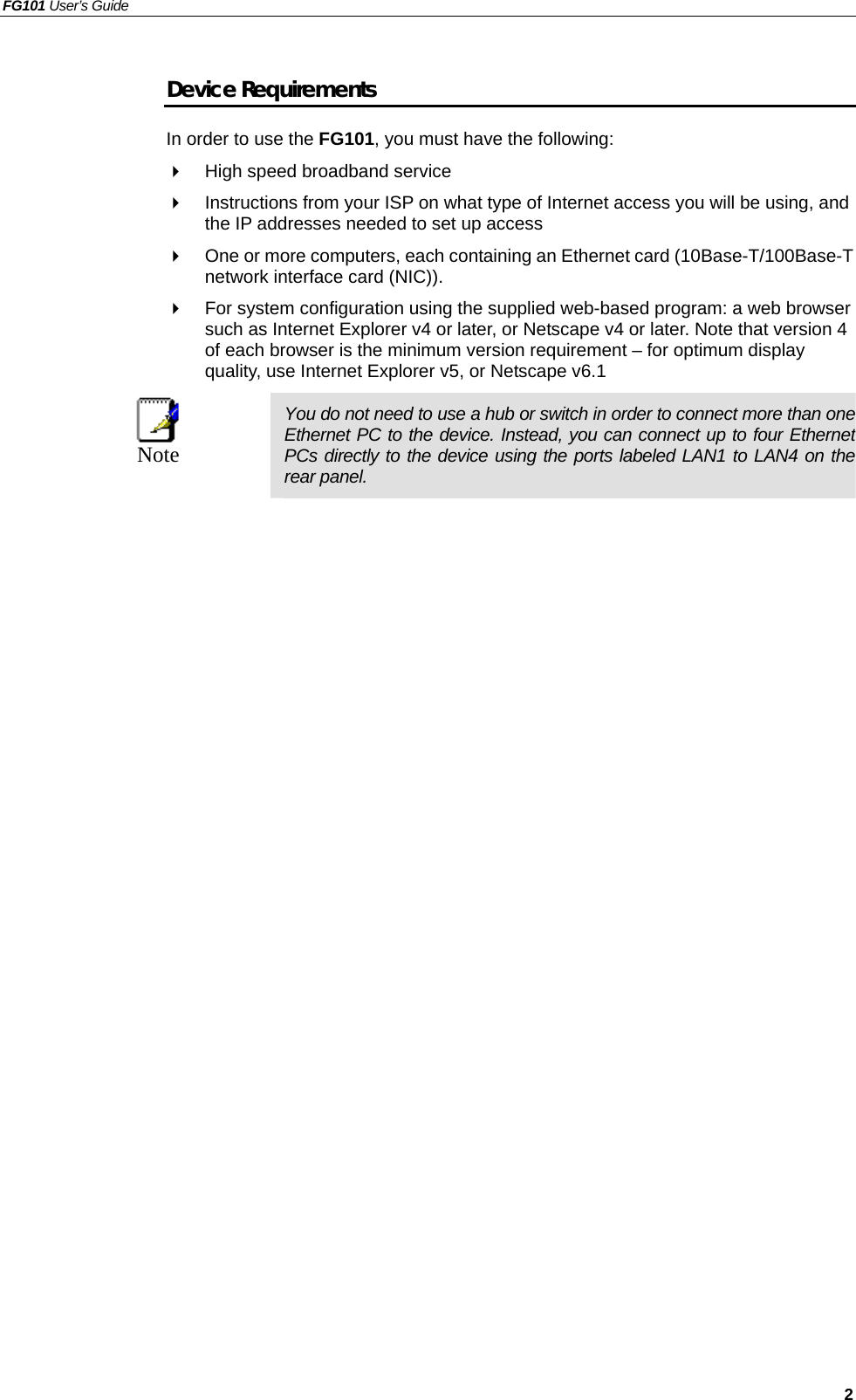 FG101 User’s Guide   2 Device Requirements In order to use the FG101, you must have the following:   High speed broadband service   Instructions from your ISP on what type of Internet access you will be using, and the IP addresses needed to set up access   One or more computers, each containing an Ethernet card (10Base-T/100Base-T network interface card (NIC)).     For system configuration using the supplied web-based program: a web browser such as Internet Explorer v4 or later, or Netscape v4 or later. Note that version 4 of each browser is the minimum version requirement – for optimum display quality, use Internet Explorer v5, or Netscape v6.1  Note  You do not need to use a hub or switch in order to connect more than one Ethernet PC to the device. Instead, you can connect up to four Ethernet PCs directly to the device using the ports labeled LAN1 to LAN4 on the rear panel.   