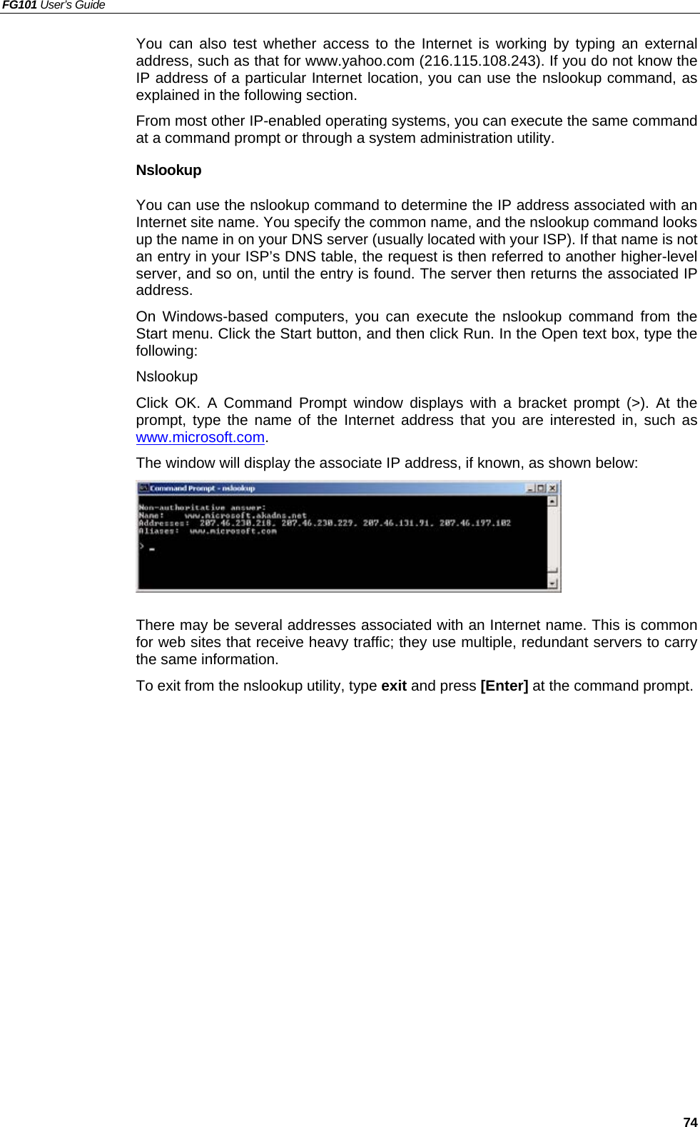 FG101 User’s Guide   74 You can also test whether access to the Internet is working by typing an external address, such as that for www.yahoo.com (216.115.108.243). If you do not know the IP address of a particular Internet location, you can use the nslookup command, as explained in the following section. From most other IP-enabled operating systems, you can execute the same command at a command prompt or through a system administration utility. Nslookup You can use the nslookup command to determine the IP address associated with an Internet site name. You specify the common name, and the nslookup command looks up the name in on your DNS server (usually located with your ISP). If that name is not an entry in your ISP’s DNS table, the request is then referred to another higher-level server, and so on, until the entry is found. The server then returns the associated IP address. On Windows-based computers, you can execute the nslookup command from the Start menu. Click the Start button, and then click Run. In the Open text box, type the following: Nslookup Click OK. A Command Prompt window displays with a bracket prompt (&gt;). At the prompt, type the name of the Internet address that you are interested in, such as www.microsoft.com. The window will display the associate IP address, if known, as shown below:   There may be several addresses associated with an Internet name. This is common for web sites that receive heavy traffic; they use multiple, redundant servers to carry the same information. To exit from the nslookup utility, type exit and press [Enter] at the command prompt.    