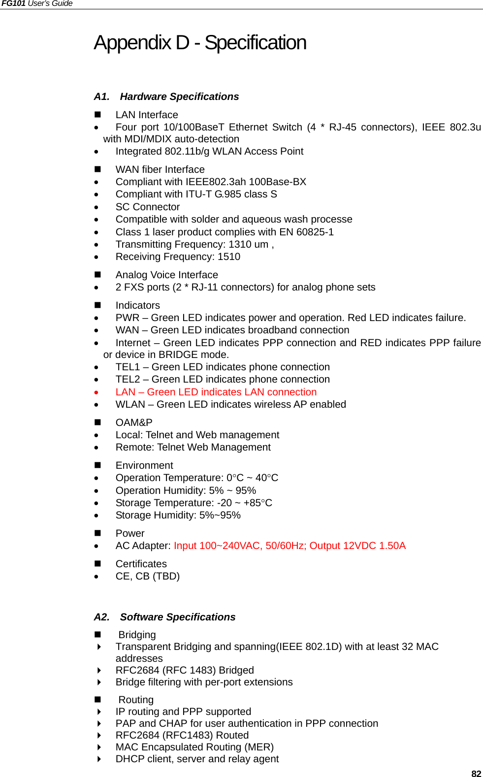 FG101 User’s Guide     82 Appendix D - Specification A1.  Hardware Specifications   LAN Interface •  Four port 10/100BaseT Ethernet Switch (4 * RJ-45 connectors), IEEE 802.3u with MDI/MDIX auto-detection •  Integrated 802.11b/g WLAN Access Point   WAN fiber Interface •  Compliant with IEEE802.3ah 100Base-BX   •  Compliant with ITU-T G.985 class S   •  SC Connector   •  Compatible with solder and aqueous wash processe •  Class 1 laser product complies with EN 60825-1 •  Transmitting Frequency: 1310 um ,   •  Receiving Frequency: 1510     Analog Voice Interface •  2 FXS ports (2 * RJ-11 connectors) for analog phone sets   Indicators •  PWR – Green LED indicates power and operation. Red LED indicates failure. •  WAN – Green LED indicates broadband connection •  Internet – Green LED indicates PPP connection and RED indicates PPP failure or device in BRIDGE mode. •  TEL1 – Green LED indicates phone connection •  TEL2 – Green LED indicates phone connection •  LAN – Green LED indicates LAN connection •  WLAN – Green LED indicates wireless AP enabled   OAM&amp;P  •  Local: Telnet and Web management •  Remote: Telnet Web Management   Environment  •  Operation Temperature: 0°C ~ 40°C •  Operation Humidity: 5% ~ 95% •  Storage Temperature: -20 ~ +85°C •  Storage Humidity: 5%~95%   Power  •  AC Adapter: Input 100~240VAC, 50/60Hz; Output 12VDC 1.50A   Certificates •  CE, CB (TBD)   A2.  Software Specifications   Bridging    Transparent Bridging and spanning(IEEE 802.1D) with at least 32 MAC addresses   RFC2684 (RFC 1483) Bridged   Bridge filtering with per-port extensions     Routing   IP routing and PPP supported   PAP and CHAP for user authentication in PPP connection   RFC2684 (RFC1483) Routed   MAC Encapsulated Routing (MER)   DHCP client, server and relay agent 