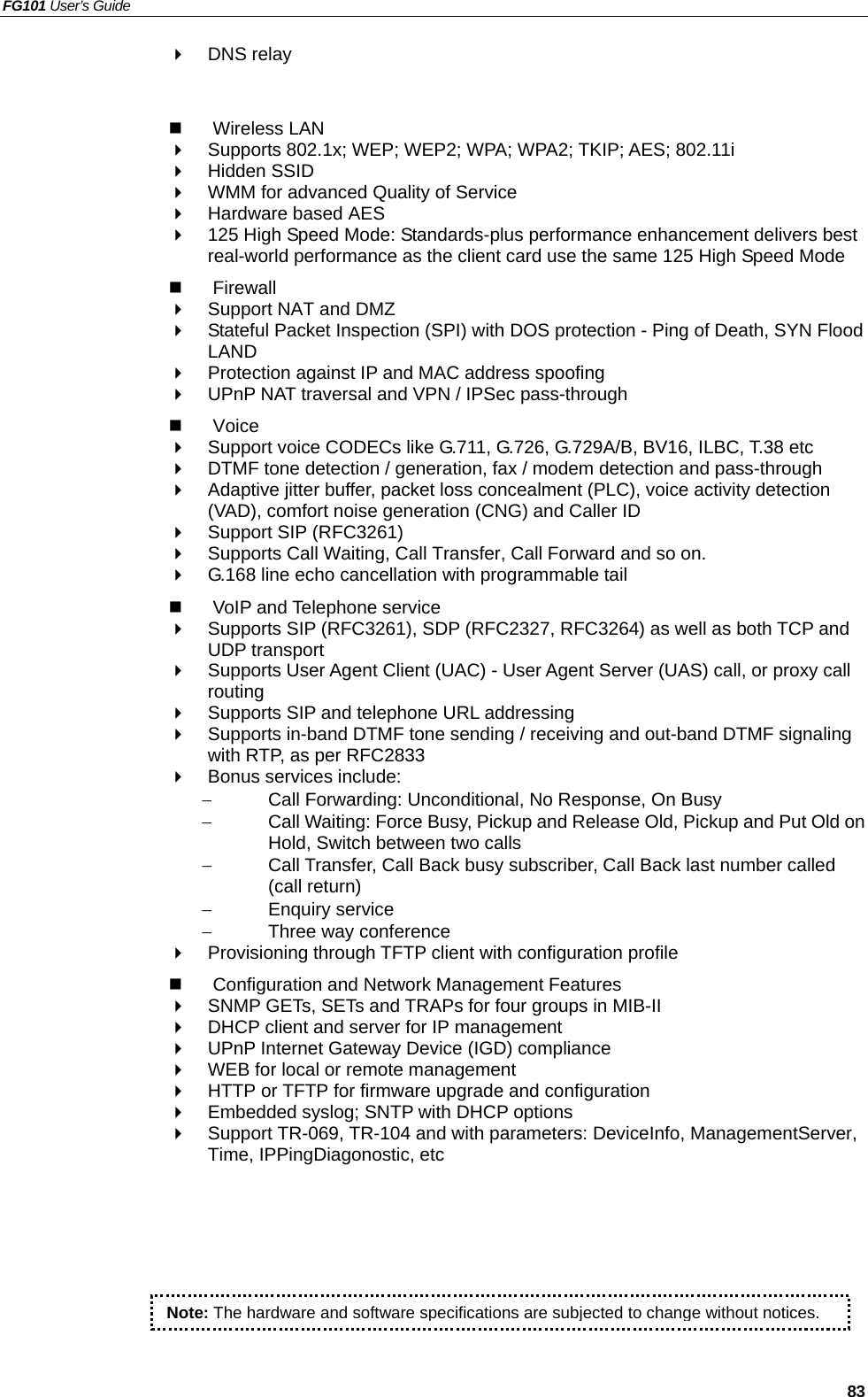 FG101 User’s Guide   83   DNS relay     Wireless LAN   Supports 802.1x; WEP; WEP2; WPA; WPA2; TKIP; AES; 802.11i   Hidden SSID   WMM for advanced Quality of Service   Hardware based AES   125 High Speed Mode: Standards-plus performance enhancement delivers best real-world performance as the client card use the same 125 High Speed Mode     Firewall   Support NAT and DMZ   Stateful Packet Inspection (SPI) with DOS protection - Ping of Death, SYN Flood LAND   Protection against IP and MAC address spoofing   UPnP NAT traversal and VPN / IPSec pass-through   Voice   Support voice CODECs like G.711, G.726, G.729A/B, BV16, ILBC, T.38 etc     DTMF tone detection / generation, fax / modem detection and pass-through   Adaptive jitter buffer, packet loss concealment (PLC), voice activity detection (VAD), comfort noise generation (CNG) and Caller ID   Support SIP (RFC3261)   Supports Call Waiting, Call Transfer, Call Forward and so on.   G.168 line echo cancellation with programmable tail   VoIP and Telephone service   Supports SIP (RFC3261), SDP (RFC2327, RFC3264) as well as both TCP and UDP transport   Supports User Agent Client (UAC) - User Agent Server (UAS) call, or proxy call routing   Supports SIP and telephone URL addressing   Supports in-band DTMF tone sending / receiving and out-band DTMF signaling with RTP, as per RFC2833   Bonus services include: −  Call Forwarding: Unconditional, No Response, On Busy −  Call Waiting: Force Busy, Pickup and Release Old, Pickup and Put Old on Hold, Switch between two calls −  Call Transfer, Call Back busy subscriber, Call Back last number called (call return) −  Enquiry service −  Three way conference   Provisioning through TFTP client with configuration profile   Configuration and Network Management Features   SNMP GETs, SETs and TRAPs for four groups in MIB-II   DHCP client and server for IP management   UPnP Internet Gateway Device (IGD) compliance   WEB for local or remote management   HTTP or TFTP for firmware upgrade and configuration   Embedded syslog; SNTP with DHCP options   Support TR-069, TR-104 and with parameters: DeviceInfo, ManagementServer, Time, IPPingDiagonostic, etc  Note: The hardware and software specifications are subjected to change without notices.