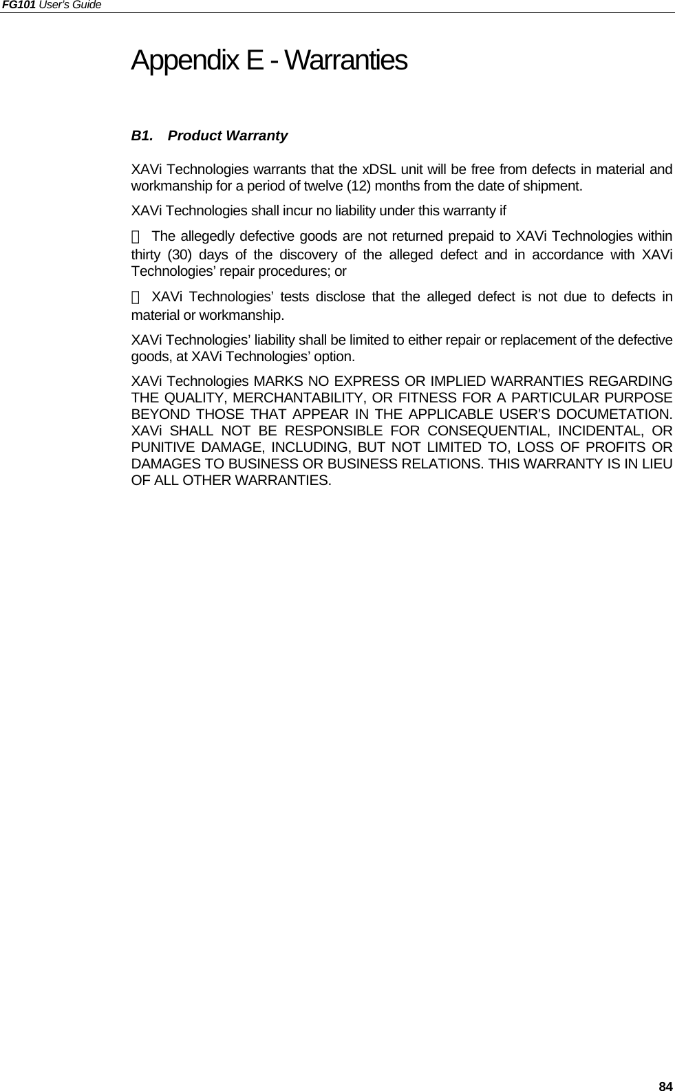 FG101 User’s Guide   84 Appendix E - Warranties B1.  Product Warranty XAVi Technologies warrants that the xDSL unit will be free from defects in material and workmanship for a period of twelve (12) months from the date of shipment. XAVi Technologies shall incur no liability under this warranty if － The allegedly defective goods are not returned prepaid to XAVi Technologies within thirty (30) days of the discovery of the alleged defect and in accordance with XAVi Technologies’ repair procedures; or － XAVi Technologies’ tests disclose that the alleged defect is not due to defects in material or workmanship. XAVi Technologies’ liability shall be limited to either repair or replacement of the defective goods, at XAVi Technologies’ option. XAVi Technologies MARKS NO EXPRESS OR IMPLIED WARRANTIES REGARDING THE QUALITY, MERCHANTABILITY, OR FITNESS FOR A PARTICULAR PURPOSE BEYOND THOSE THAT APPEAR IN THE APPLICABLE USER’S DOCUMETATION. XAVi SHALL NOT BE RESPONSIBLE FOR CONSEQUENTIAL, INCIDENTAL, OR PUNITIVE DAMAGE, INCLUDING, BUT NOT LIMITED TO, LOSS OF PROFITS OR DAMAGES TO BUSINESS OR BUSINESS RELATIONS. THIS WARRANTY IS IN LIEU OF ALL OTHER WARRANTIES. 