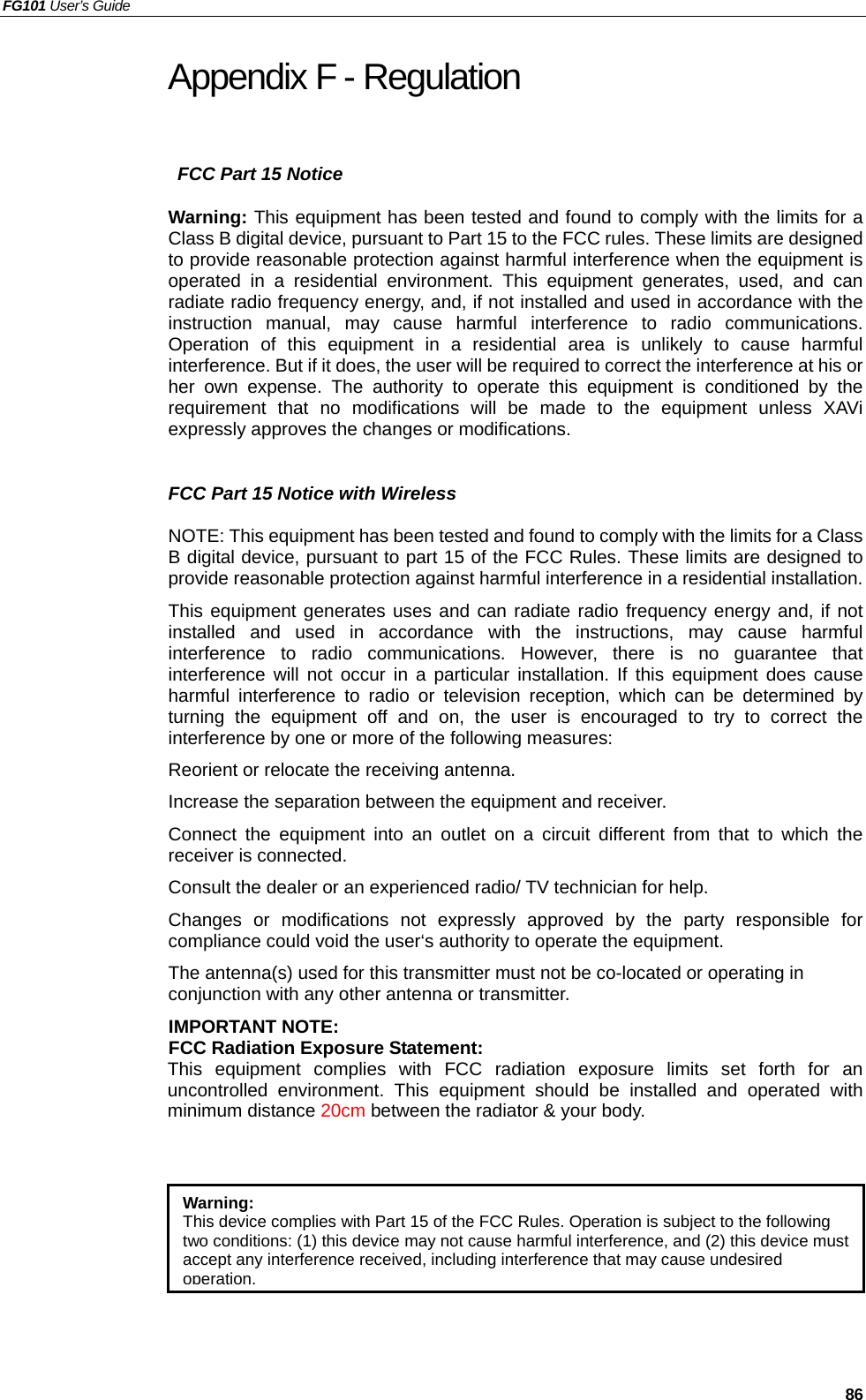 FG101 User’s Guide   86 Appendix F - Regulation   FCC Part 15 Notice Warning: This equipment has been tested and found to comply with the limits for a Class B digital device, pursuant to Part 15 to the FCC rules. These limits are designed to provide reasonable protection against harmful interference when the equipment is operated in a residential environment. This equipment generates, used, and can radiate radio frequency energy, and, if not installed and used in accordance with the instruction manual, may cause harmful interference to radio communications. Operation of this equipment in a residential area is unlikely to cause harmful interference. But if it does, the user will be required to correct the interference at his or her own expense. The authority to operate this equipment is conditioned by the requirement that no modifications will be made to the equipment unless XAVi expressly approves the changes or modifications.  FCC Part 15 Notice with Wireless NOTE: This equipment has been tested and found to comply with the limits for a Class B digital device, pursuant to part 15 of the FCC Rules. These limits are designed to provide reasonable protection against harmful interference in a residential installation. This equipment generates uses and can radiate radio frequency energy and, if not installed and used in accordance with the instructions, may cause harmful interference to radio communications. However, there is no guarantee that interference will not occur in a particular installation. If this equipment does cause harmful interference to radio or television reception, which can be determined by turning the equipment off and on, the user is encouraged to try to correct the interference by one or more of the following measures: Reorient or relocate the receiving antenna. Increase the separation between the equipment and receiver. Connect the equipment into an outlet on a circuit different from that to which the receiver is connected. Consult the dealer or an experienced radio/ TV technician for help. Changes or modifications not expressly approved by the party responsible for compliance could void the user‘s authority to operate the equipment. The antenna(s) used for this transmitter must not be co-located or operating in conjunction with any other antenna or transmitter. IMPORTANT NOTE:   FCC Radiation Exposure Statement: This equipment complies with FCC radiation exposure limits set forth for an uncontrolled environment. This equipment should be installed and operated with minimum distance 20cm between the radiator &amp; your body.  Warning:  This device complies with Part 15 of the FCC Rules. Operation is subject to the following two conditions: (1) this device may not cause harmful interference, and (2) this device must accept any interference received, including interference that may cause undesired operation.