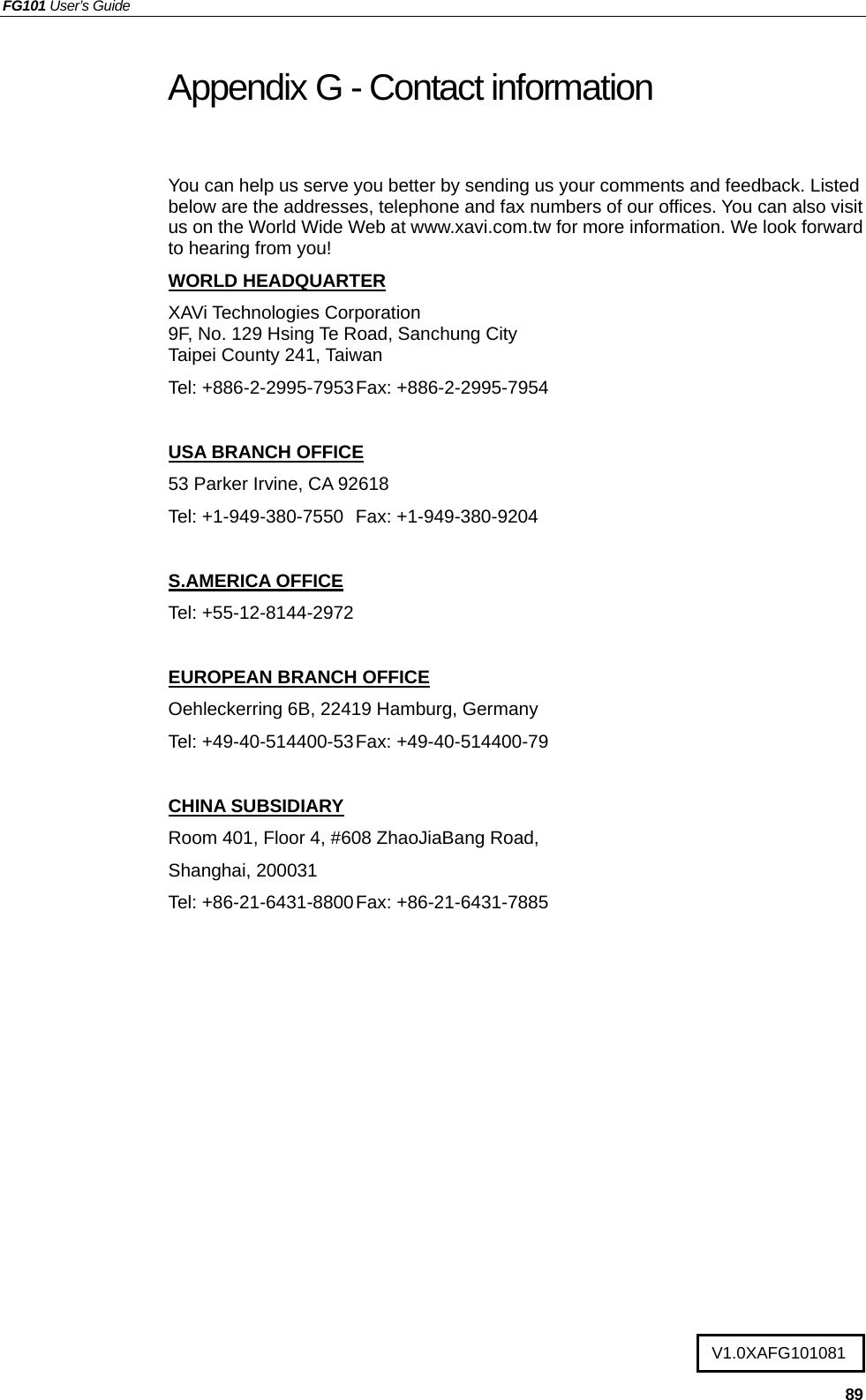 FG101 User’s Guide   89 Appendix G - Contact information   You can help us serve you better by sending us your comments and feedback. Listed below are the addresses, telephone and fax numbers of our offices. You can also visit us on the World Wide Web at www.xavi.com.tw for more information. We look forward to hearing from you! WORLD HEADQUARTER XAVi Technologies Corporation 9F, No. 129 Hsing Te Road, Sanchung City Taipei County 241, Taiwan   Tel: +886-2-2995-7953 Fax: +886-2-2995-7954  USA BRANCH OFFICE 53 Parker Irvine, CA 92618 Tel: +1-949-380-7550  Fax: +1-949-380-9204  S.AMERICA OFFICE Tel: +55-12-8144-2972  EUROPEAN BRANCH OFFICE Oehleckerring 6B, 22419 Hamburg, Germany Tel: +49-40-514400-53 Fax: +49-40-514400-79  CHINA SUBSIDIARY Room 401, Floor 4, #608 ZhaoJiaBang Road, Shanghai, 200031 Tel: +86-21-6431-8800 Fax: +86-21-6431-7885   V1.0XAFG101081