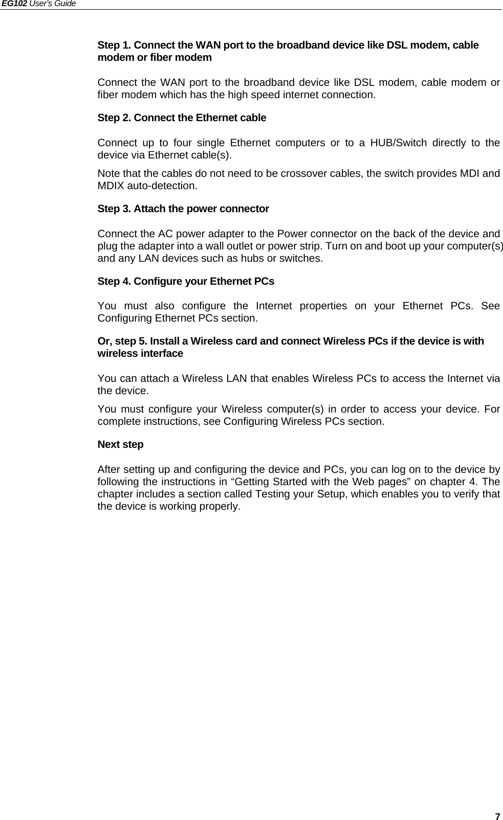 EG102 User’s Guide   7 Step 1. Connect the WAN port to the broadband device like DSL modem, cable modem or fiber modem Connect the WAN port to the broadband device like DSL modem, cable modem or fiber modem which has the high speed internet connection. Step 2. Connect the Ethernet cable   Connect up to four single Ethernet computers or to a HUB/Switch directly to the device via Ethernet cable(s). Note that the cables do not need to be crossover cables, the switch provides MDI and MDIX auto-detection. Step 3. Attach the power connector Connect the AC power adapter to the Power connector on the back of the device and plug the adapter into a wall outlet or power strip. Turn on and boot up your computer(s) and any LAN devices such as hubs or switches.   Step 4. Configure your Ethernet PCs You must also configure the Internet properties on your Ethernet PCs. See Configuring Ethernet PCs section. Or, step 5. Install a Wireless card and connect Wireless PCs if the device is with wireless interface You can attach a Wireless LAN that enables Wireless PCs to access the Internet via the device.   You must configure your Wireless computer(s) in order to access your device. For complete instructions, see Configuring Wireless PCs section. Next step After setting up and configuring the device and PCs, you can log on to the device by following the instructions in “Getting Started with the Web pages” on chapter 4. The chapter includes a section called Testing your Setup, which enables you to verify that the device is working properly. 