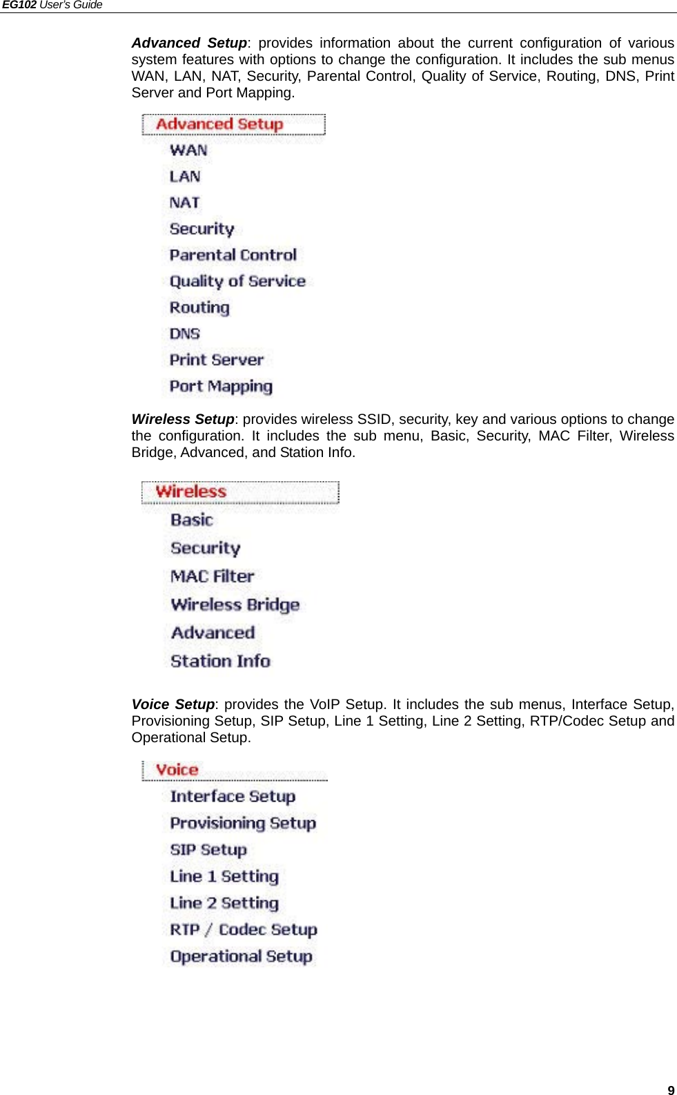 EG102 User’s Guide   9 Advanced Setup: provides information about the current configuration of various system features with options to change the configuration. It includes the sub menus WAN, LAN, NAT, Security, Parental Control, Quality of Service, Routing, DNS, Print Server and Port Mapping.               Wireless Setup: provides wireless SSID, security, key and various options to change the configuration. It includes the sub menu, Basic, Security, MAC Filter, Wireless Bridge, Advanced, and Station Info.          Voice Setup: provides the VoIP Setup. It includes the sub menus, Interface Setup, Provisioning Setup, SIP Setup, Line 1 Setting, Line 2 Setting, RTP/Codec Setup and Operational Setup.            