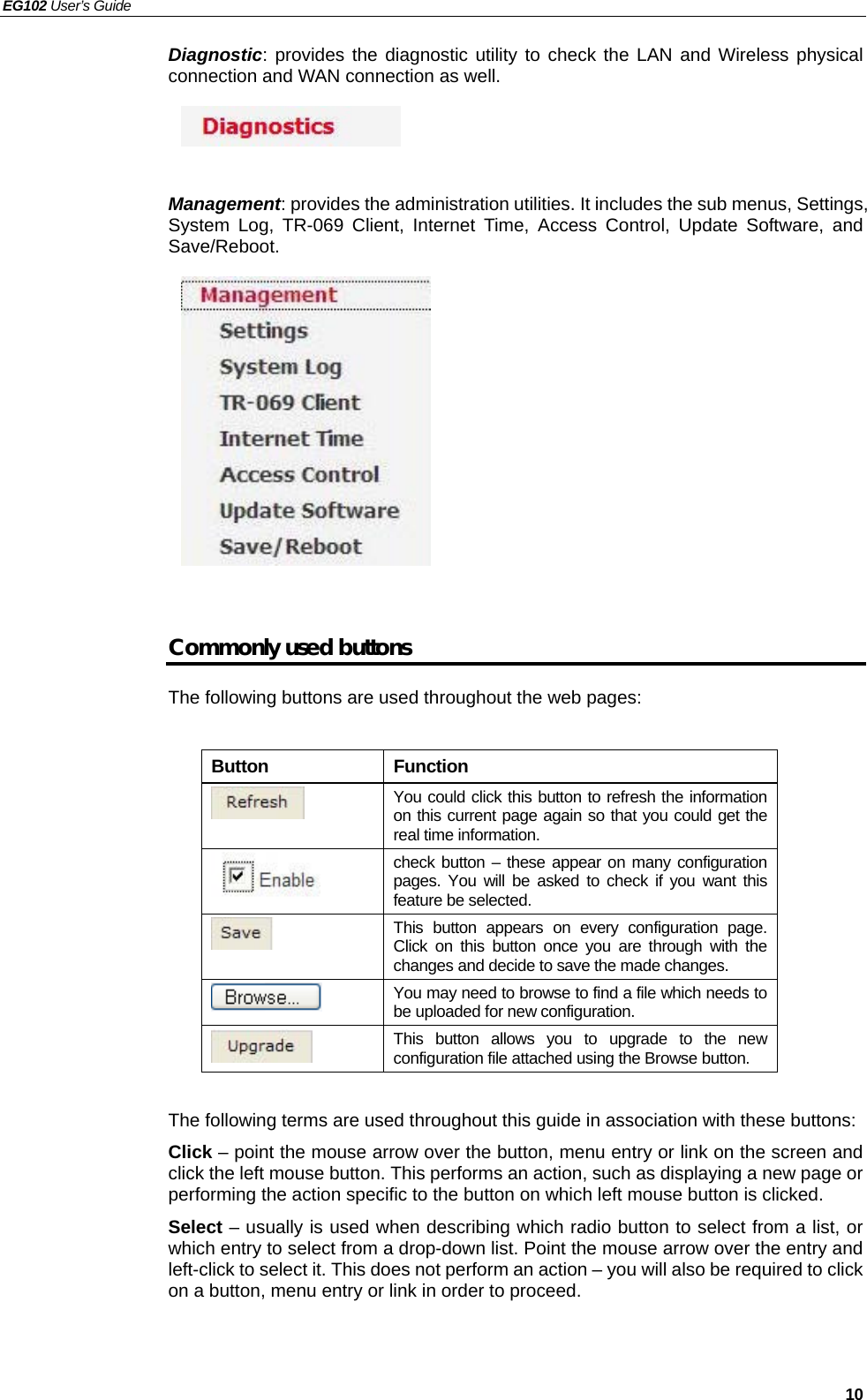 EG102 User’s Guide   10 Diagnostic: provides the diagnostic utility to check the LAN and Wireless physical connection and WAN connection as well.      Management: provides the administration utilities. It includes the sub menus, Settings, System Log, TR-069 Client, Internet Time, Access Control, Update Software, and Save/Reboot.            Commonly used buttons The following buttons are used throughout the web pages:  Button Function  You could click this button to refresh the information on this current page again so that you could get the real time information.  check button – these appear on many configuration pages. You will be asked to check if you want this feature be selected.  This button appears on every configuration page. Click on this button once you are through with the changes and decide to save the made changes.  You may need to browse to find a file which needs to be uploaded for new configuration.  This button allows you to upgrade to the new configuration file attached using the Browse button.  The following terms are used throughout this guide in association with these buttons: Click – point the mouse arrow over the button, menu entry or link on the screen and click the left mouse button. This performs an action, such as displaying a new page or performing the action specific to the button on which left mouse button is clicked. Select – usually is used when describing which radio button to select from a list, or which entry to select from a drop-down list. Point the mouse arrow over the entry and left-click to select it. This does not perform an action – you will also be required to click on a button, menu entry or link in order to proceed.    