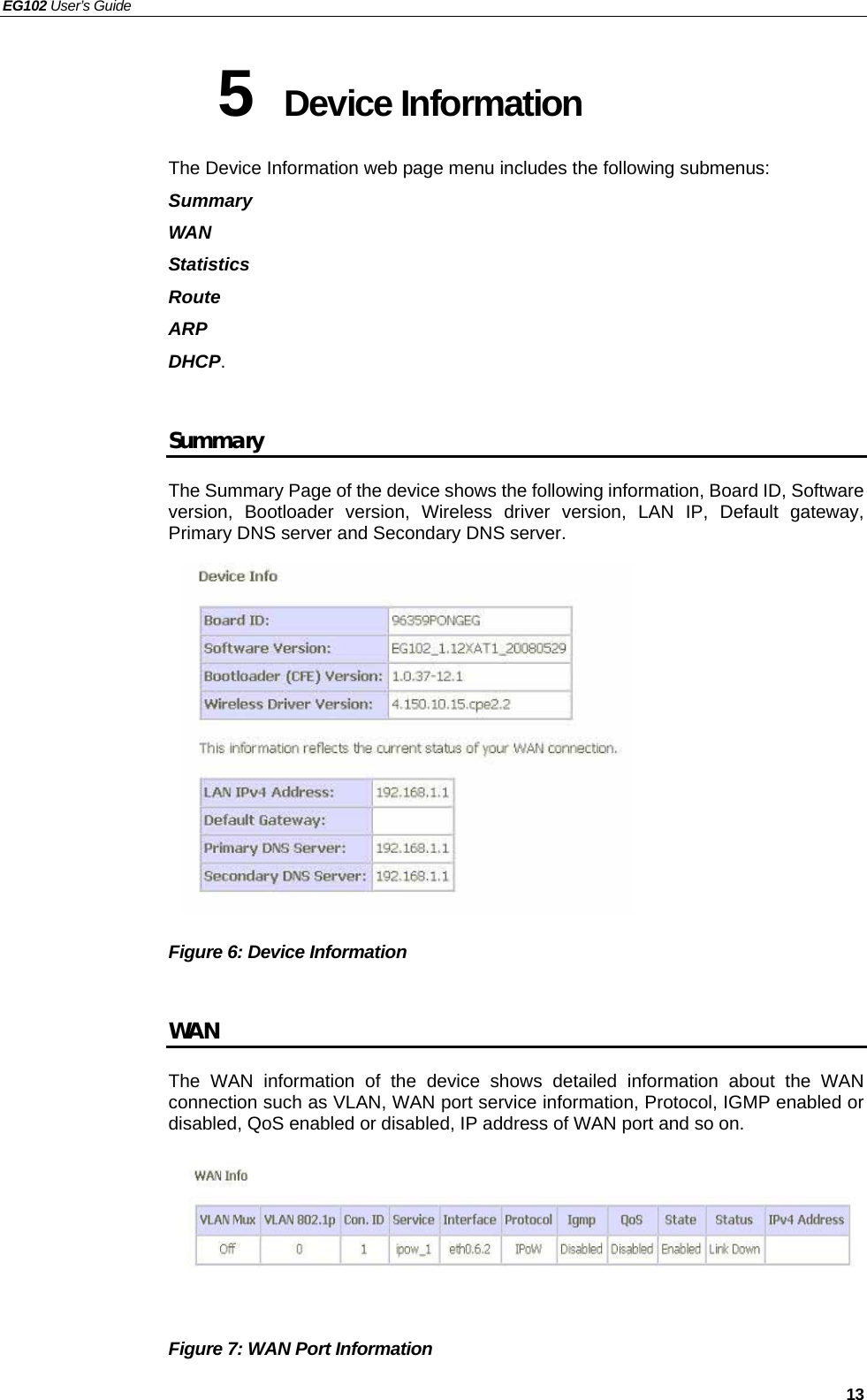 EG102 User’s Guide   13 5  Device Information The Device Information web page menu includes the following submenus:   Summary WAN Statistics Route ARP DHCP.  Summary The Summary Page of the device shows the following information, Board ID, Software version, Bootloader version, Wireless driver version, LAN IP, Default gateway, Primary DNS server and Secondary DNS server.               Figure 6: Device Information    WAN The WAN information of the device shows detailed information about the WAN connection such as VLAN, WAN port service information, Protocol, IGMP enabled or disabled, QoS enabled or disabled, IP address of WAN port and so on.       Figure 7: WAN Port Information   