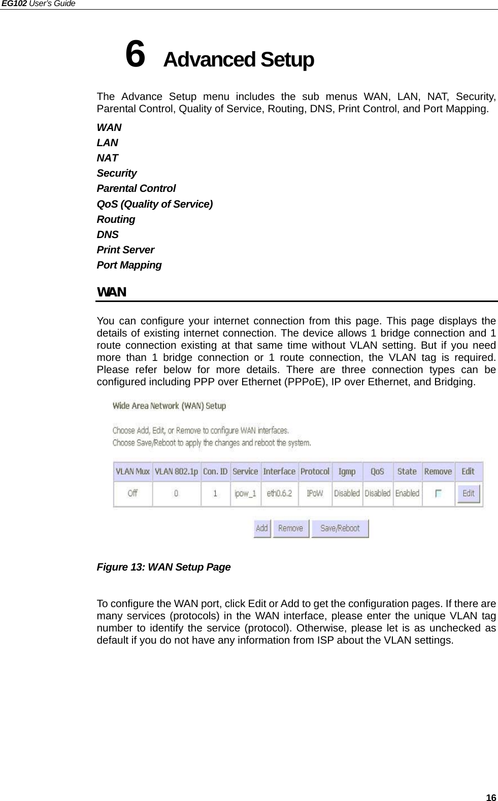 EG102 User’s Guide   16 6  Advanced Setup   The Advance Setup menu includes the sub menus WAN, LAN, NAT, Security, Parental Control, Quality of Service, Routing, DNS, Print Control, and Port Mapping.   WAN LAN NAT Security Parental Control QoS (Quality of Service) Routing DNS Print Server Port Mapping WAN You can configure your internet connection from this page. This page displays the details of existing internet connection. The device allows 1 bridge connection and 1 route connection existing at that same time without VLAN setting. But if you need more than 1 bridge connection or 1 route connection, the VLAN tag is required. Please refer below for more details. There are three connection types can be configured including PPP over Ethernet (PPPoE), IP over Ethernet, and Bridging.          Figure 13: WAN Setup Page  To configure the WAN port, click Edit or Add to get the configuration pages. If there are many services (protocols) in the WAN interface, please enter the unique VLAN tag number to identify the service (protocol). Otherwise, please let is as unchecked as default if you do not have any information from ISP about the VLAN settings.        