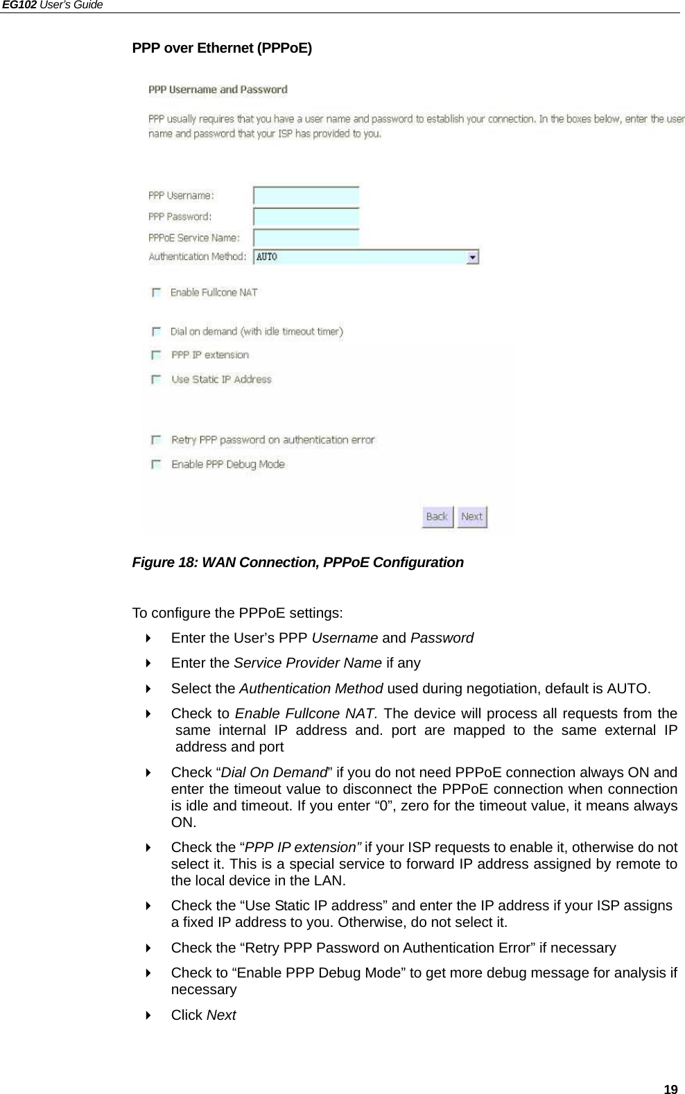 EG102 User’s Guide   19 PPP over Ethernet (PPPoE)                    Figure 18: WAN Connection, PPPoE Configuration  To configure the PPPoE settings:   Enter the User’s PPP Username and Password  Enter the Service Provider Name if any  Select the Authentication Method used during negotiation, default is AUTO.  Check to Enable Fullcone NAT. The device will process all requests from the same internal IP address and. port are mapped to the same external IP address and port  Check “Dial On Demand” if you do not need PPPoE connection always ON and enter the timeout value to disconnect the PPPoE connection when connection is idle and timeout. If you enter “0”, zero for the timeout value, it means always ON.   Check the “PPP IP extension” if your ISP requests to enable it, otherwise do not select it. This is a special service to forward IP address assigned by remote to the local device in the LAN.   Check the “Use Static IP address” and enter the IP address if your ISP assigns a fixed IP address to you. Otherwise, do not select it.   Check the “Retry PPP Password on Authentication Error” if necessary   Check to “Enable PPP Debug Mode” to get more debug message for analysis if necessary  Click Next  