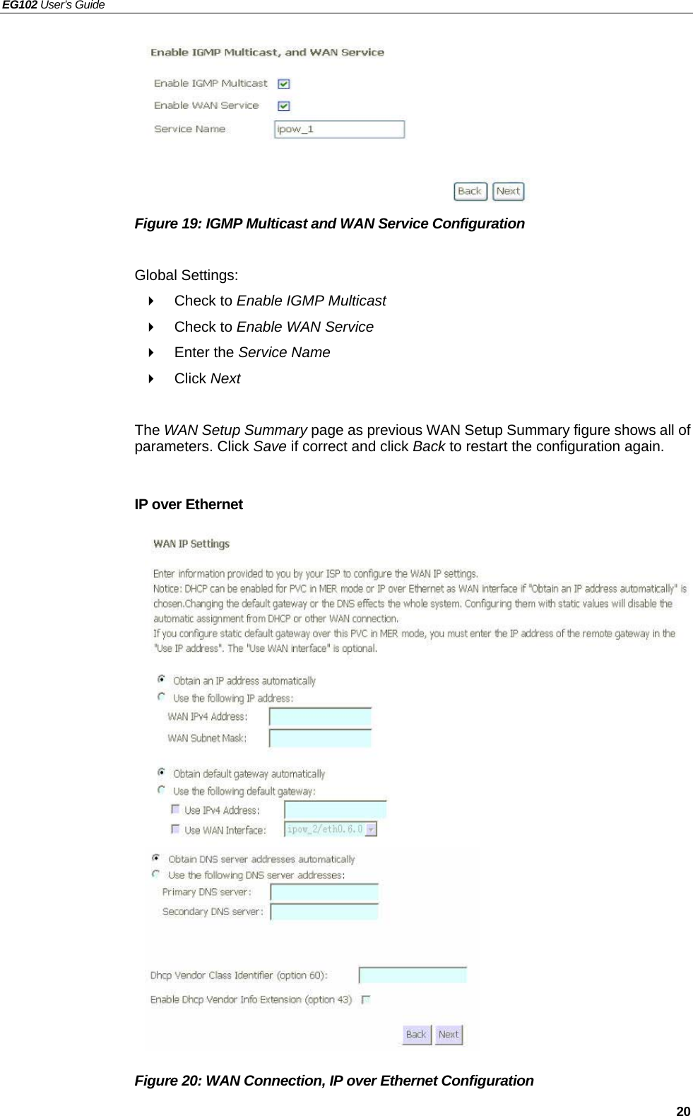 EG102 User’s Guide   20        Figure 19: IGMP Multicast and WAN Service Configuration  Global Settings:  Check to Enable IGMP Multicast   Check to Enable WAN Service  Enter the Service Name  Click Next  The WAN Setup Summary page as previous WAN Setup Summary figure shows all of parameters. Click Save if correct and click Back to restart the configuration again.    IP over Ethernet                      Figure 20: WAN Connection, IP over Ethernet Configuration  