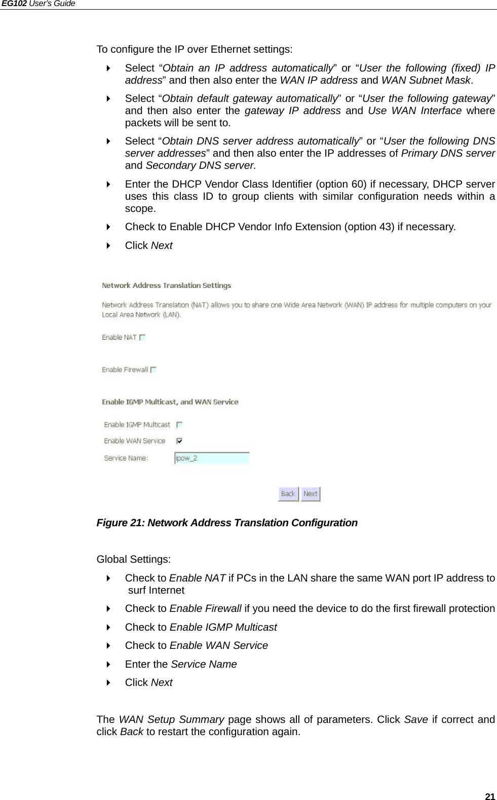 EG102 User’s Guide   21  To configure the IP over Ethernet settings:  Select “Obtain an IP address automatically” or “User the following (fixed) IP address” and then also enter the WAN IP address and WAN Subnet Mask.  Select “Obtain default gateway automatically” or “User the following gateway” and then also enter the gateway IP address and Use WAN Interface where packets will be sent to.  Select “Obtain DNS server address automatically” or “User the following DNS server addresses” and then also enter the IP addresses of Primary DNS server and Secondary DNS server.   Enter the DHCP Vendor Class Identifier (option 60) if necessary, DHCP server uses this class ID to group clients with similar configuration needs within a scope.   Check to Enable DHCP Vendor Info Extension (option 43) if necessary.  Click Next                Figure 21: Network Address Translation Configuration  Global Settings:  Check to Enable NAT if PCs in the LAN share the same WAN port IP address to surf Internet    Check to Enable Firewall if you need the device to do the first firewall protection  Check to Enable IGMP Multicast   Check to Enable WAN Service  Enter the Service Name  Click Next  The WAN Setup Summary page shows all of parameters. Click Save if correct and click Back to restart the configuration again.    