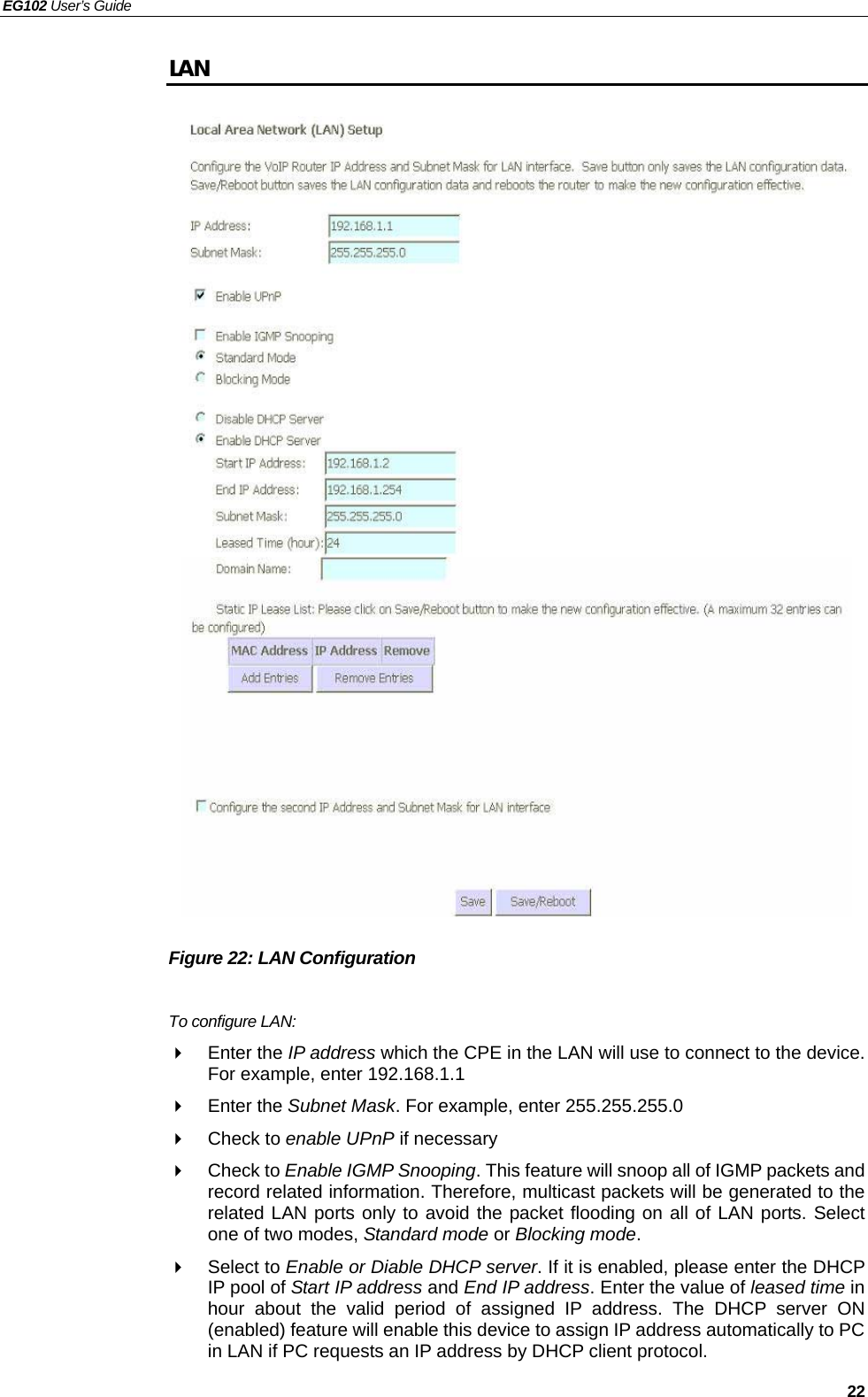 EG102 User’s Guide   22 LAN                           Figure 22: LAN Configuration  To configure LAN:  Enter the IP address which the CPE in the LAN will use to connect to the device. For example, enter 192.168.1.1  Enter the Subnet Mask. For example, enter 255.255.255.0  Check to enable UPnP if necessary  Check to Enable IGMP Snooping. This feature will snoop all of IGMP packets and record related information. Therefore, multicast packets will be generated to the related LAN ports only to avoid the packet flooding on all of LAN ports. Select one of two modes, Standard mode or Blocking mode.  Select to Enable or Diable DHCP server. If it is enabled, please enter the DHCP IP pool of Start IP address and End IP address. Enter the value of leased time in hour about the valid period of assigned IP address. The DHCP server ON (enabled) feature will enable this device to assign IP address automatically to PC in LAN if PC requests an IP address by DHCP client protocol. 