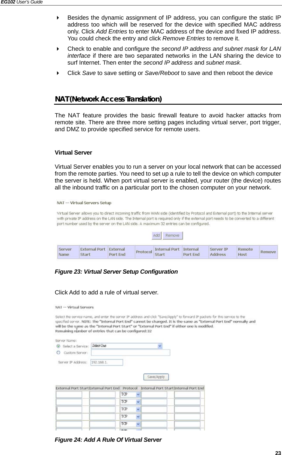 EG102 User’s Guide   23   Besides the dynamic assignment of IP address, you can configure the static IP address too which will be reserved for the device with specified MAC address only. Click Add Entries to enter MAC address of the device and fixed IP address. You could check the entry and click Remove Entries to remove it.   Check to enable and configure the second IP address and subnet mask for LAN interface if there are two separated networks in the LAN sharing the device to surf Internet. Then enter the second IP address and subnet mask.  Click Save to save setting or Save/Reboot to save and then reboot the device  NAT (Network Access Translation) The NAT feature provides the basic firewall feature to avoid hacker attacks from remote site. There are three more setting pages including virtual server, port trigger, and DMZ to provide specified service for remote users.  Virtual Server Virtual Server enables you to run a server on your local network that can be accessed from the remote parties. You need to set up a rule to tell the device on which computer the server is held. When port virtual server is enabled, your router (the device) routes all the inbound traffic on a particular port to the chosen computer on your network.        Figure 23: Virtual Server Setup Configuration  Click Add to add a rule of virtual server.              Figure 24: Add A Rule Of Virtual Server   