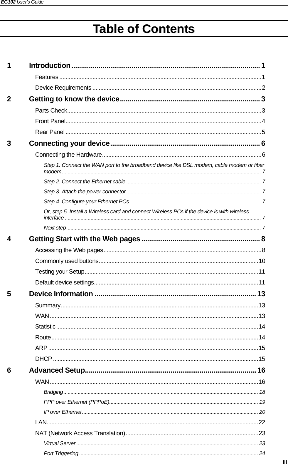 EG102 User’s Guide   III TTaabbllee  ooff  CCoonntteennttss   1 Introduction................................................................................................. 1 Features ................................................................................................................................1 Device Requirements ...........................................................................................................2 2 Getting to know the device........................................................................ 3 Parts Check...........................................................................................................................3 Front Panel............................................................................................................................4 Rear Panel ............................................................................................................................5 3 Connecting your device............................................................................. 6 Connecting the Hardware.....................................................................................................6 Step 1. Connect the WAN port to the broadband device like DSL modem, cable modem or fiber modem........................................................................................................................................... 7 Step 2. Connect the Ethernet cable ..............................................................................................7 Step 3. Attach the power connector ..............................................................................................7 Step 4. Configure your Ethernet PCs............................................................................................ 7 Or, step 5. Install a Wireless card and connect Wireless PCs if the device is with wireless interface ......................................................................................................................................... 7 Next step........................................................................................................................................ 7 4 Getting Start with the Web pages.............................................................8 Accessing the Web pages....................................................................................................8 Commonly used buttons.....................................................................................................10 Testing your Setup..............................................................................................................11 Default device settings........................................................................................................11 5 Device Information ...................................................................................13 Summary.............................................................................................................................13 WAN....................................................................................................................................13 Statistic................................................................................................................................14 Route...................................................................................................................................14 ARP.....................................................................................................................................15 DHCP ..................................................................................................................................15 6 Advanced Setup........................................................................................16 WAN....................................................................................................................................16 Bridging........................................................................................................................................ 18 PPP over Ethernet (PPPoE)........................................................................................................ 19 IP over Ethernet........................................................................................................................... 20 LAN......................................................................................................................................22 NAT (Network Access Translation)....................................................................................23 Virtual Server ............................................................................................................................... 23 Port Triggering ............................................................................................................................. 24 