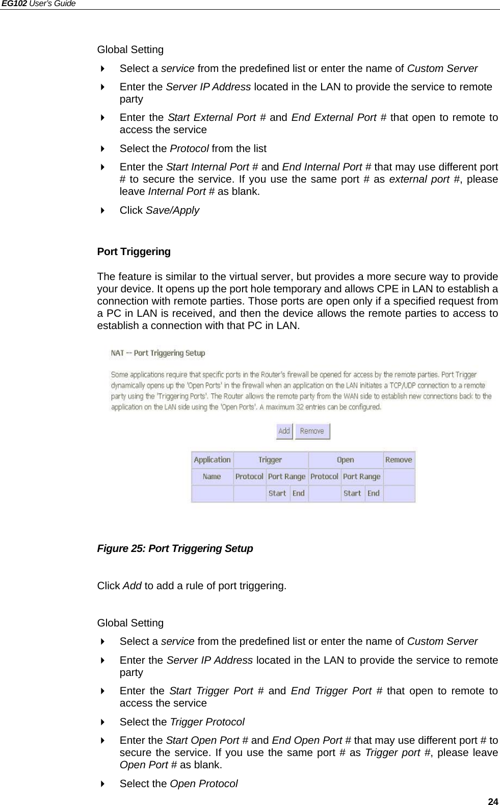 EG102 User’s Guide   24  Global Setting  Select a service from the predefined list or enter the name of Custom Server   Enter the Server IP Address located in the LAN to provide the service to remote party  Enter the Start External Port # and End External Port # that open to remote to access the service  Select the Protocol from the list  Enter the Start Internal Port # and End Internal Port # that may use different port # to secure the service. If you use the same port # as external port #, please leave Internal Port # as blank.  Click Save/Apply  Port Triggering The feature is similar to the virtual server, but provides a more secure way to provide your device. It opens up the port hole temporary and allows CPE in LAN to establish a connection with remote parties. Those ports are open only if a specified request from a PC in LAN is received, and then the device allows the remote parties to access to establish a connection with that PC in LAN.              Figure 25: Port Triggering Setup  Click Add to add a rule of port triggering.  Global Setting  Select a service from the predefined list or enter the name of Custom Server   Enter the Server IP Address located in the LAN to provide the service to remote party  Enter the Start Trigger Port # and  End Trigger Port # that open to remote to access the service  Select the Trigger Protocol  Enter the Start Open Port # and End Open Port # that may use different port # to secure the service. If you use the same port # as Trigger port #, please leave Open Port # as blank.  Select the Open Protocol 