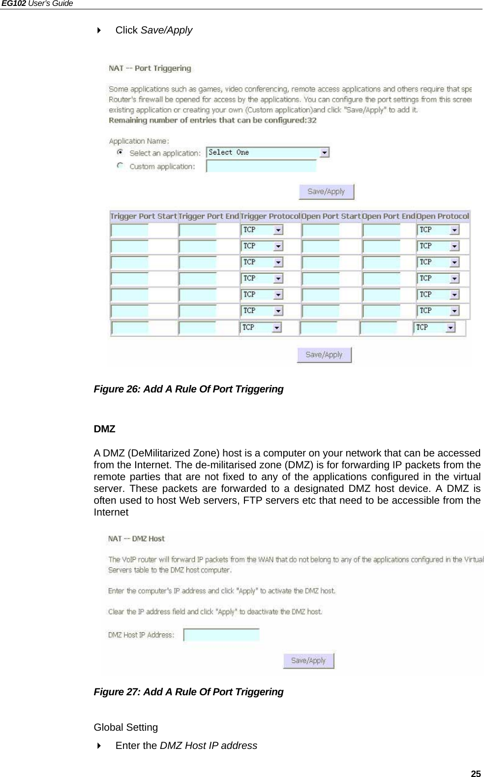 EG102 User’s Guide   25  Click Save/Apply                    Figure 26: Add A Rule Of Port Triggering    DMZ A DMZ (DeMilitarized Zone) host is a computer on your network that can be accessed from the Internet. The de-militarised zone (DMZ) is for forwarding IP packets from the remote parties that are not fixed to any of the applications configured in the virtual server. These packets are forwarded to a designated DMZ host device. A DMZ is often used to host Web servers, FTP servers etc that need to be accessible from the Internet           Figure 27: Add A Rule Of Port Triggering    Global Setting  Enter the DMZ Host IP address  