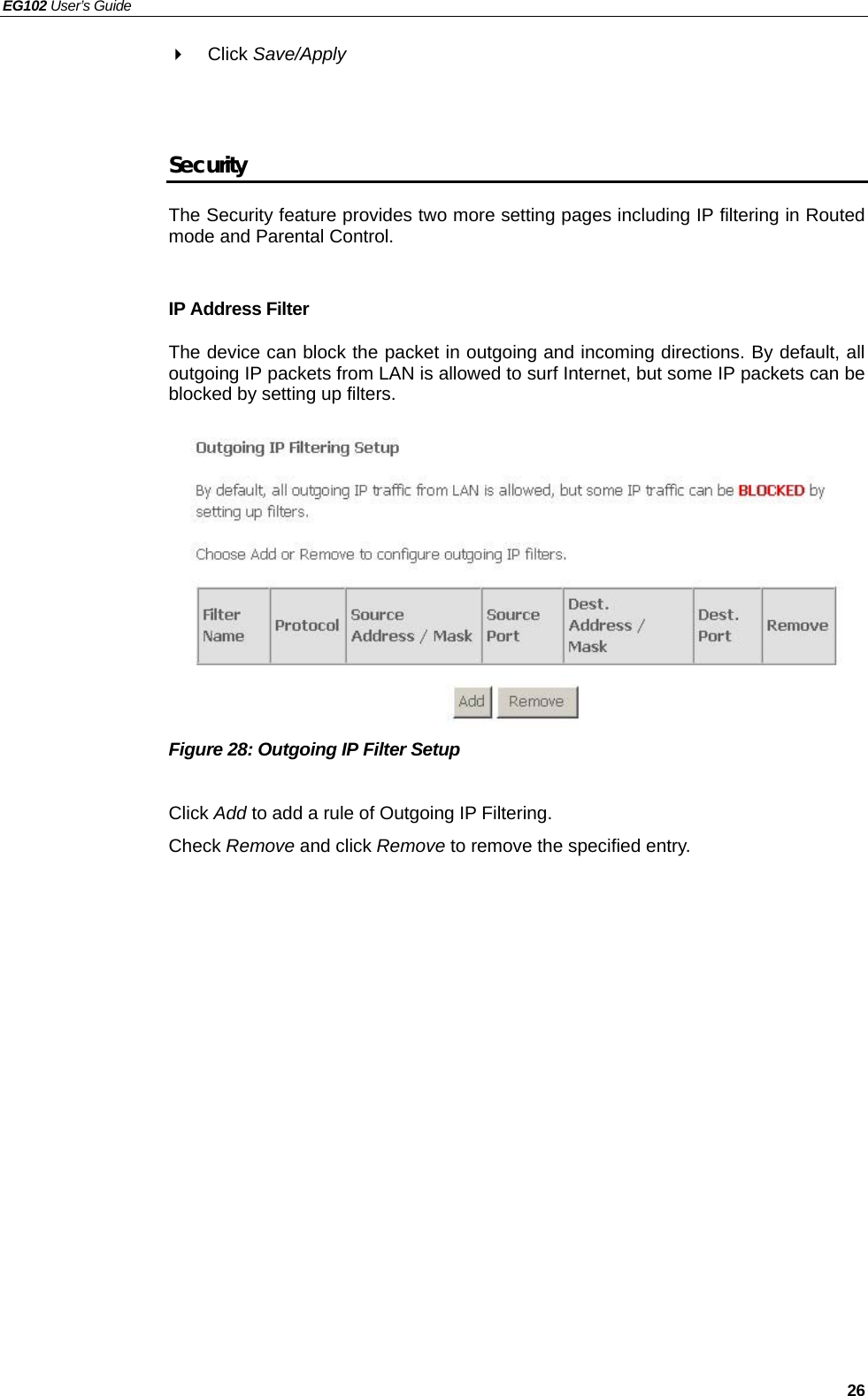 EG102 User’s Guide   26  Click Save/Apply   Security The Security feature provides two more setting pages including IP filtering in Routed mode and Parental Control.  IP Address Filter The device can block the packet in outgoing and incoming directions. By default, all outgoing IP packets from LAN is allowed to surf Internet, but some IP packets can be blocked by setting up filters.           Figure 28: Outgoing IP Filter Setup  Click Add to add a rule of Outgoing IP Filtering. Check Remove and click Remove to remove the specified entry.  