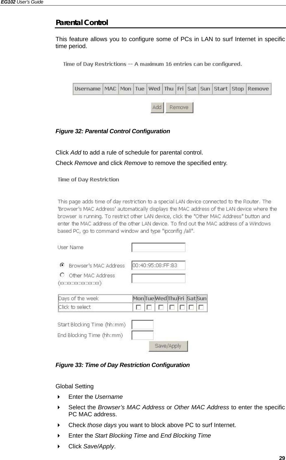 EG102 User’s Guide   29 Parental Control This feature allows you to configure some of PCs in LAN to surf Internet in specific time period.          Figure 32: Parental Control Configuration    Click Add to add a rule of schedule for parental control. Check Remove and click Remove to remove the specified entry.                   Figure 33: Time of Day Restriction Configuration    Global Setting  Enter the Username   Select the Browser’s MAC Address or Other MAC Address to enter the specific PC MAC address.  Check those days you want to block above PC to surf Internet.  Enter the Start Blocking Time and End Blocking Time  Click Save/Apply. 