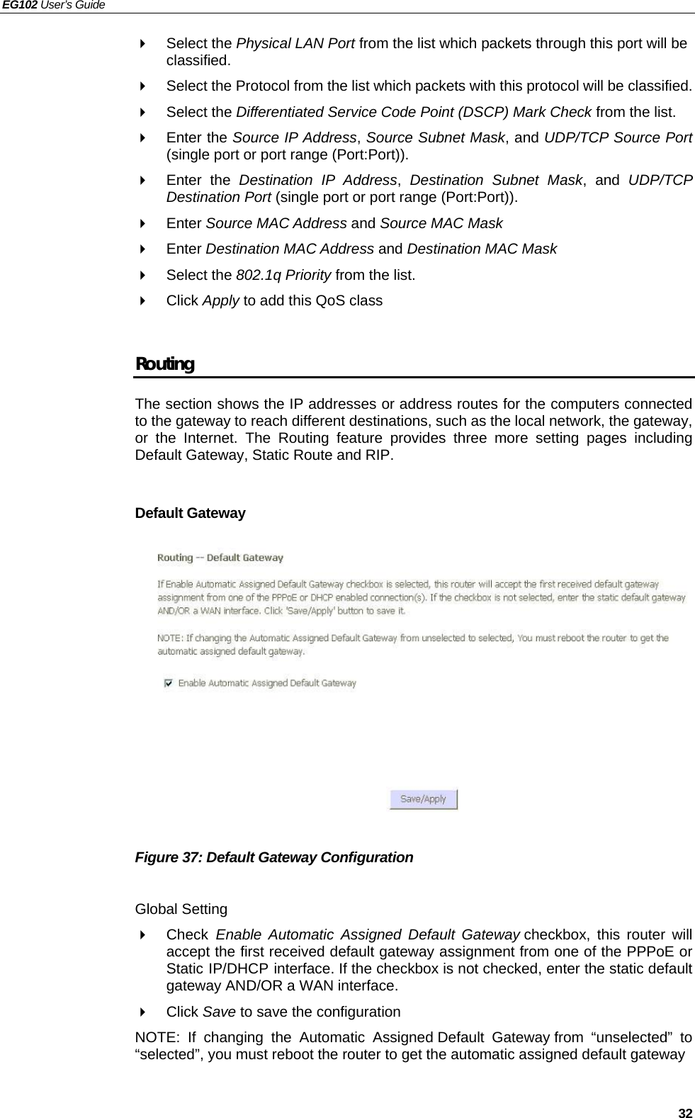 EG102 User’s Guide   32  Select the Physical LAN Port from the list which packets through this port will be classified.   Select the Protocol from the list which packets with this protocol will be classified.  Select the Differentiated Service Code Point (DSCP) Mark Check from the list.  Enter the Source IP Address, Source Subnet Mask, and UDP/TCP Source Port (single port or port range (Port:Port)).  Enter the Destination IP Address,  Destination Subnet Mask, and UDP/TCP Destination Port (single port or port range (Port:Port)).  Enter Source MAC Address and Source MAC Mask  Enter Destination MAC Address and Destination MAC Mask  Select the 802.1q Priority from the list.  Click Apply to add this QoS class  Routing The section shows the IP addresses or address routes for the computers connected to the gateway to reach different destinations, such as the local network, the gateway, or the Internet. The Routing feature provides three more setting pages including Default Gateway, Static Route and RIP.  Default Gateway             Figure 37: Default Gateway Configuration  Global Setting  Check Enable Automatic Assigned Default Gateway checkbox, this router will accept the first received default gateway assignment from one of the PPPoE or Static IP/DHCP interface. If the checkbox is not checked, enter the static default gateway AND/OR a WAN interface.  Click Save to save the configuration NOTE: If changing the Automatic Assigned Default Gateway from “unselected” to “selected”, you must reboot the router to get the automatic assigned default gateway  