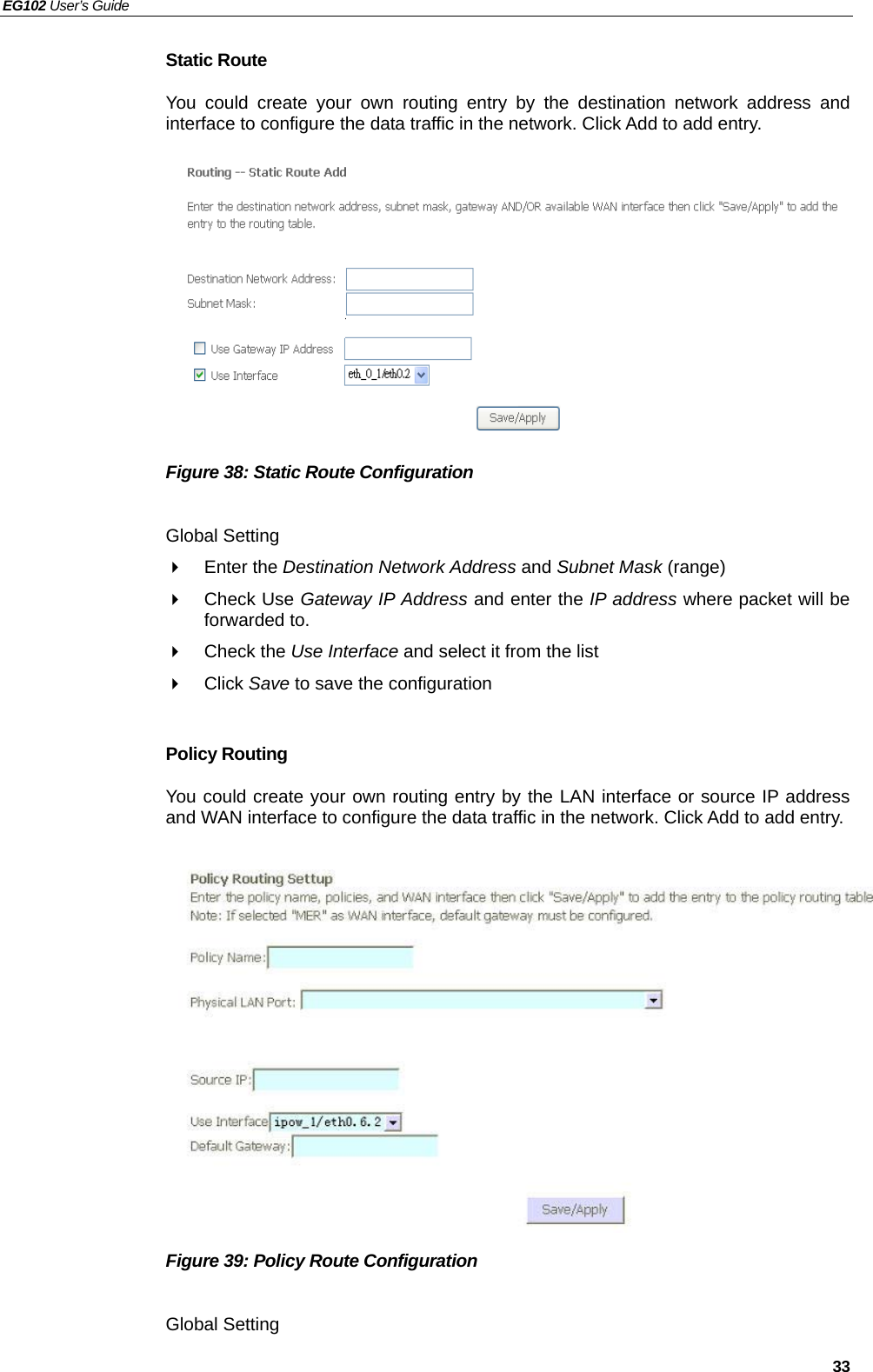 EG102 User’s Guide   33 Static Route You could create your own routing entry by the destination network address and  interface to configure the data traffic in the network. Click Add to add entry.           Figure 38: Static Route Configuration  Global Setting  Enter the Destination Network Address and Subnet Mask (range)  Check Use Gateway IP Address and enter the IP address where packet will be forwarded to.  Check the Use Interface and select it from the list  Click Save to save the configuration  Policy Routing You could create your own routing entry by the LAN interface or source IP address and WAN interface to configure the data traffic in the network. Click Add to add entry.              Figure 39: Policy Route Configuration  Global Setting 