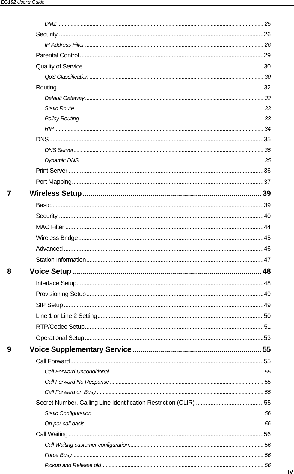 EG102 User’s Guide   IV DMZ ............................................................................................................................................. 25 Security ...............................................................................................................................26 IP Address Filter .......................................................................................................................... 26 Parental Control..................................................................................................................29 Quality of Service................................................................................................................30 QoS Classification ....................................................................................................................... 30 Routing................................................................................................................................32 Default Gateway .......................................................................................................................... 32 Static Route ................................................................................................................................. 33 Policy Routing.............................................................................................................................. 33 RIP ............................................................................................................................................... 34 DNS.....................................................................................................................................35 DNS Server.................................................................................................................................. 35 Dynamic DNS.............................................................................................................................. 35 Print Server .........................................................................................................................36 Port Mapping.......................................................................................................................37 7 Wireless Setup..........................................................................................39 Basic....................................................................................................................................39 Security ...............................................................................................................................40 MAC Filter ...........................................................................................................................44 Wireless Bridge...................................................................................................................45 Advanced ............................................................................................................................46 Station Information..............................................................................................................47 8 Voice Setup ...............................................................................................48 Interface Setup....................................................................................................................48 Provisioning Setup..............................................................................................................49 SIP Setup............................................................................................................................49 Line 1 or Line 2 Setting.......................................................................................................50 RTP/Codec Setup...............................................................................................................51 Operational Setup...............................................................................................................53 9 Voice Supplementary Service................................................................. 55 Call Forward........................................................................................................................55 Call Forward Unconditional ......................................................................................................... 55 Call Forward No Response ......................................................................................................... 55 Call Forward on Busy .................................................................................................................. 55 Secret Number, Calling Line Identification Restriction (CLIR) ..........................................55 Static Configuration ..................................................................................................................... 56 On per call basis .......................................................................................................................... 56 Call Waiting.........................................................................................................................56 Call Waiting customer configuration............................................................................................ 56 Force Busy................................................................................................................................... 56 Pickup and Release old............................................................................................................... 56 