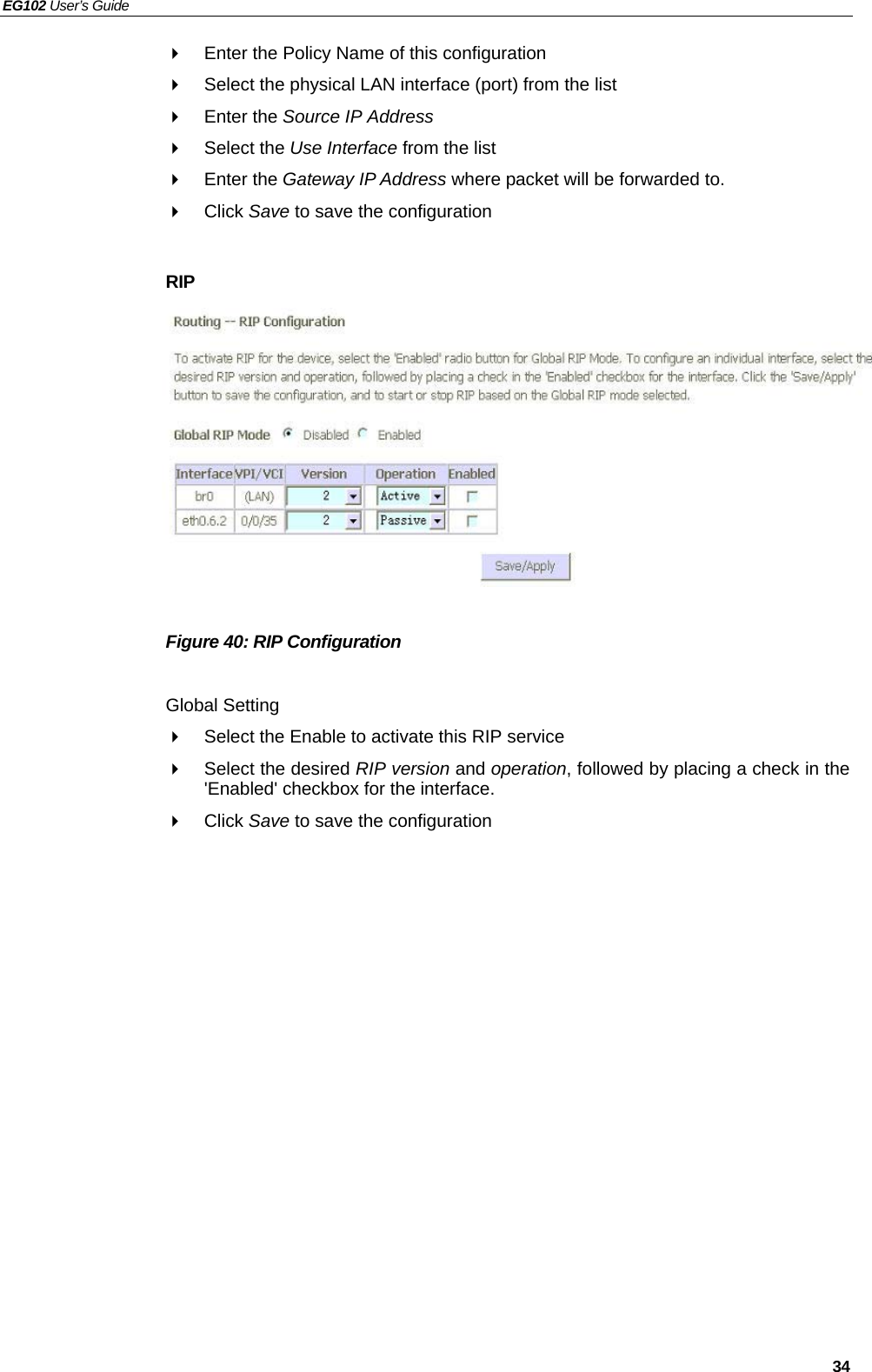 EG102 User’s Guide   34   Enter the Policy Name of this configuration   Select the physical LAN interface (port) from the list  Enter the Source IP Address  Select the Use Interface from the list  Enter the Gateway IP Address where packet will be forwarded to.  Click Save to save the configuration  RIP           Figure 40: RIP Configuration  Global Setting   Select the Enable to activate this RIP service   Select the desired RIP version and operation, followed by placing a check in the &apos;Enabled&apos; checkbox for the interface.    Click Save to save the configuration  