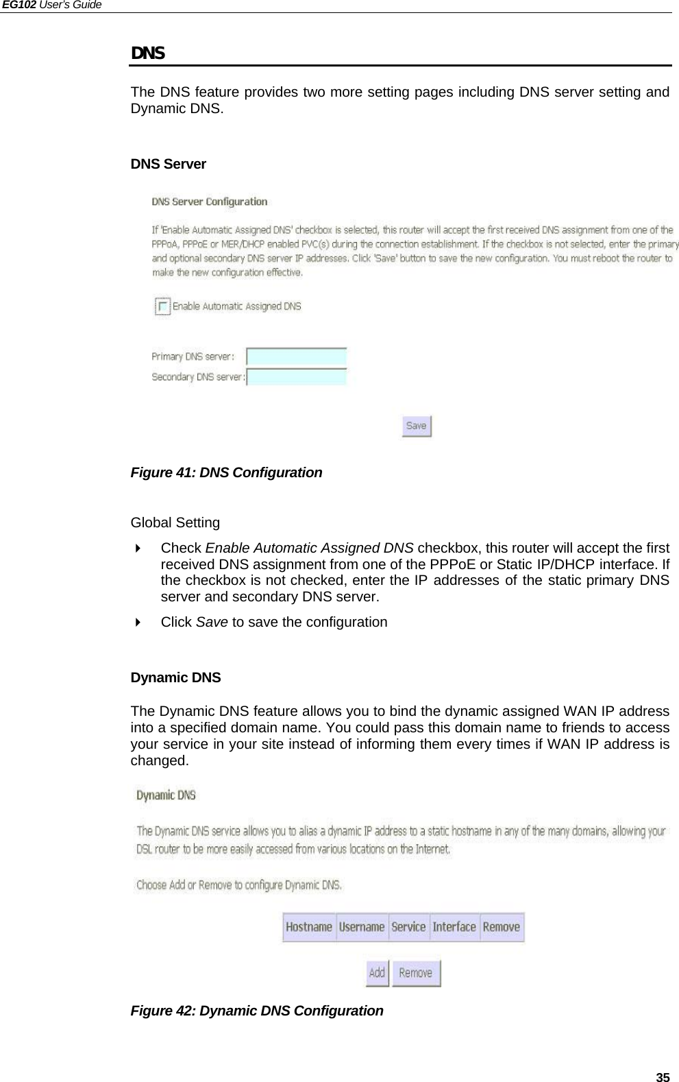 EG102 User’s Guide   35 DNS The DNS feature provides two more setting pages including DNS server setting and Dynamic DNS.  DNS Server            Figure 41: DNS Configuration  Global Setting  Check Enable Automatic Assigned DNS checkbox, this router will accept the first received DNS assignment from one of the PPPoE or Static IP/DHCP interface. If the checkbox is not checked, enter the IP addresses of the static primary DNS server and secondary DNS server.  Click Save to save the configuration  Dynamic DNS The Dynamic DNS feature allows you to bind the dynamic assigned WAN IP address into a specified domain name. You could pass this domain name to friends to access your service in your site instead of informing them every times if WAN IP address is changed. .         Figure 42: Dynamic DNS Configuration  