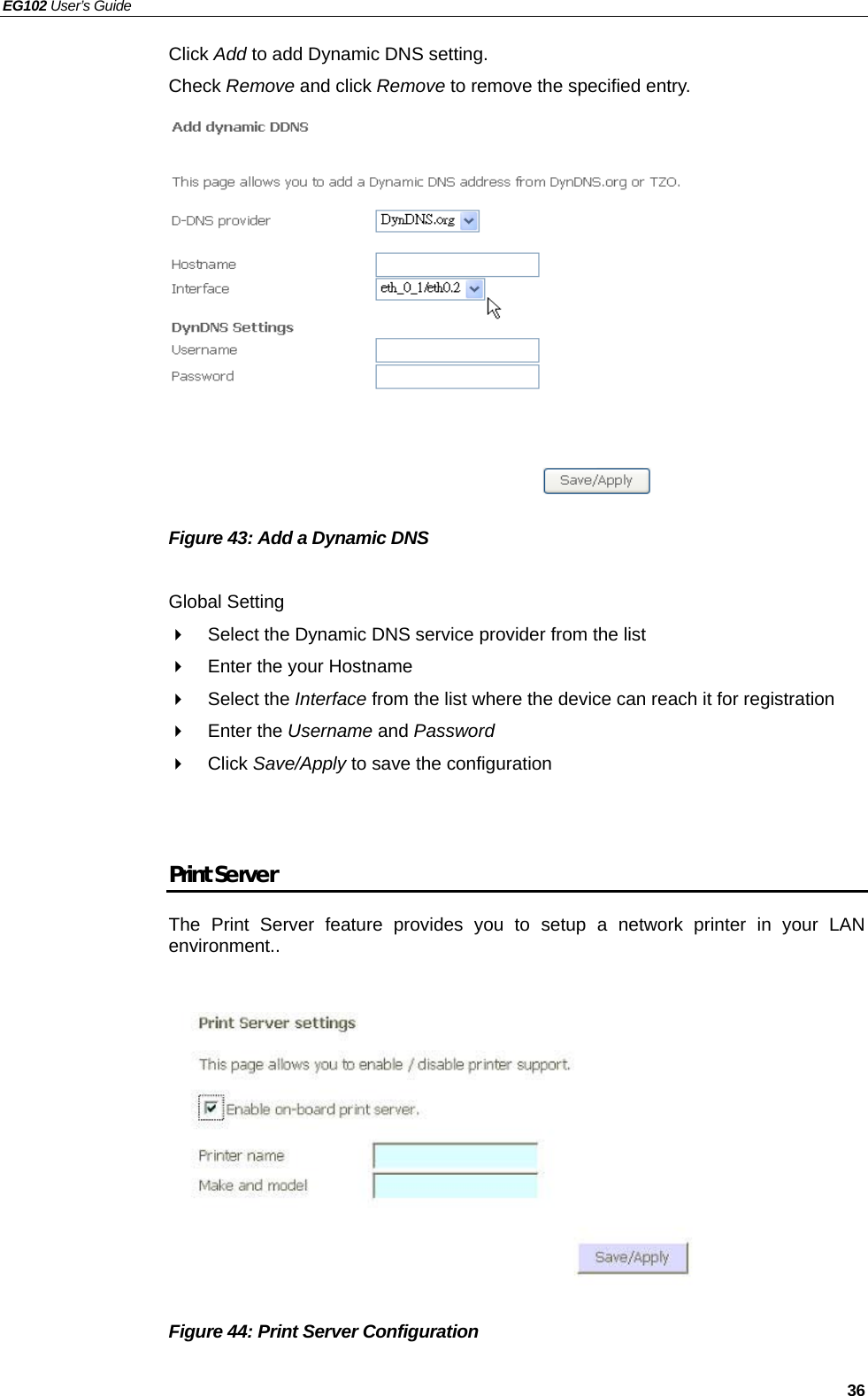 EG102 User’s Guide   36 Click Add to add Dynamic DNS setting. Check Remove and click Remove to remove the specified entry.              Figure 43: Add a Dynamic DNS    Global Setting   Select the Dynamic DNS service provider from the list     Enter the your Hostname  Select the Interface from the list where the device can reach it for registration  Enter the Username and Password  Click Save/Apply to save the configuration   Print Server The Print Server feature provides you to setup a network printer in your LAN environment..            Figure 44: Print Server Configuration  