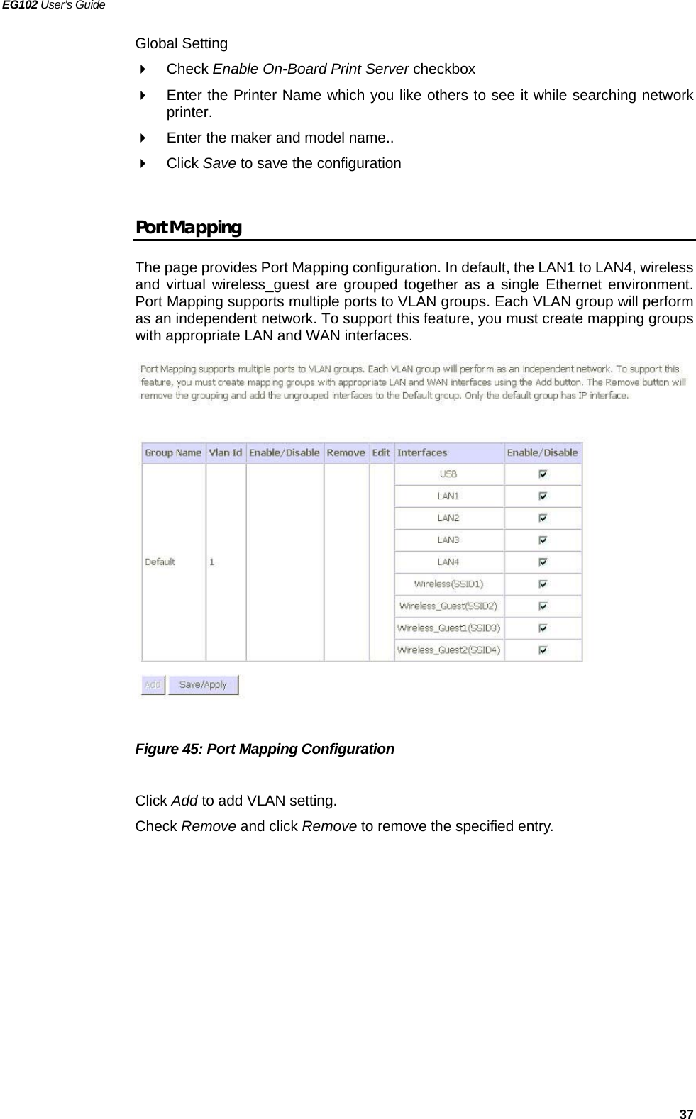 EG102 User’s Guide   37 Global Setting  Check Enable On-Board Print Server checkbox   Enter the Printer Name which you like others to see it while searching network printer.   Enter the maker and model name..  Click Save to save the configuration  Port Mapping The page provides Port Mapping configuration. In default, the LAN1 to LAN4, wireless and virtual wireless_guest are grouped together as a single Ethernet environment. Port Mapping supports multiple ports to VLAN groups. Each VLAN group will perform as an independent network. To support this feature, you must create mapping groups with appropriate LAN and WAN interfaces.                Figure 45: Port Mapping Configuration  Click Add to add VLAN setting. Check Remove and click Remove to remove the specified entry.  