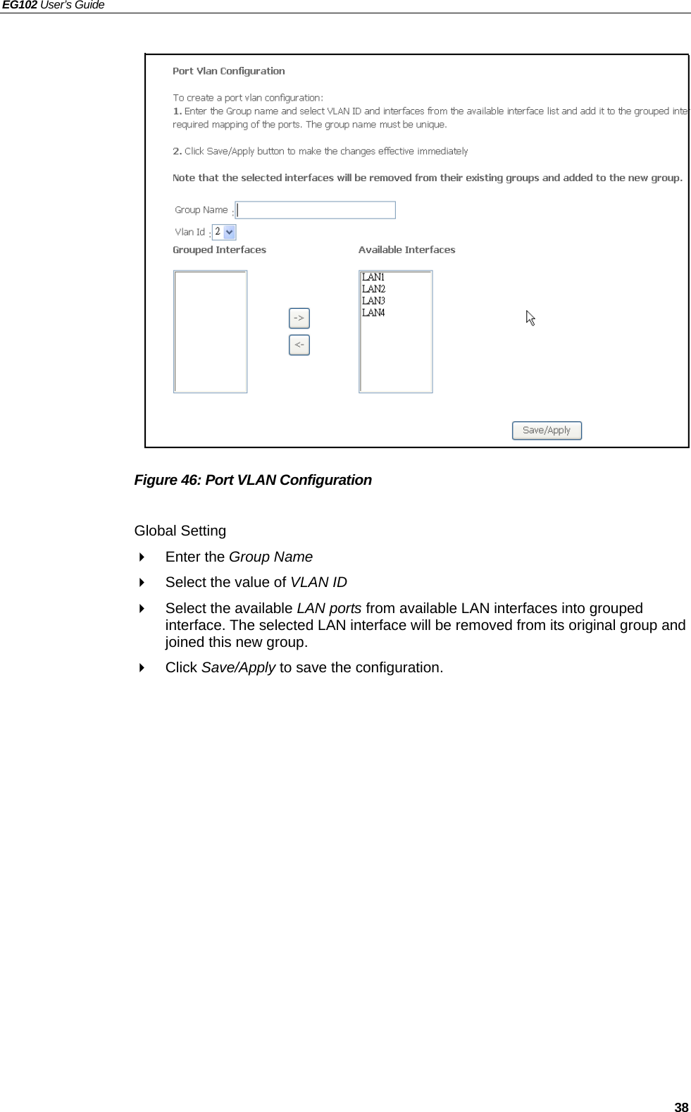 EG102 User’s Guide   38                  Figure 46: Port VLAN Configuration  Global Setting  Enter the Group Name   Select the value of VLAN ID    Select the available LAN ports from available LAN interfaces into grouped interface. The selected LAN interface will be removed from its original group and joined this new group.  Click Save/Apply to save the configuration.  