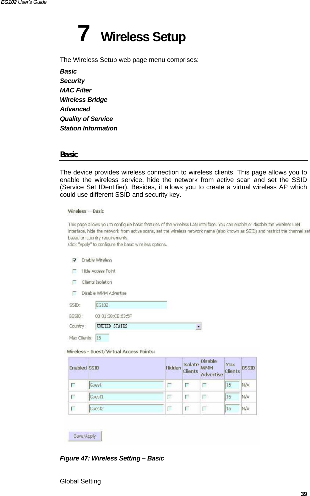 EG102 User’s Guide   39 7  Wireless Setup  The Wireless Setup web page menu comprises: Basic Security MAC Filter Wireless Bridge Advanced Quality of Service Station Information  Basic The device provides wireless connection to wireless clients. This page allows you to enable the wireless service, hide the network from active scan and set the SSID (Service Set IDentifier). Besides, it allows you to create a virtual wireless AP which could use different SSID and security key.                       Figure 47: Wireless Setting – Basic  Global Setting  