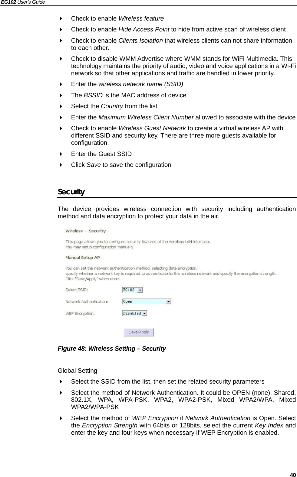 EG102 User’s Guide   40   Check to enable Wireless feature   Check to enable Hide Access Point to hide from active scan of wireless client     Check to enable Clients Isolation that wireless clients can not share information to each other.   Check to disable WMM Advertise where WMM stands for WiFi Multimedia. This technology maintains the priority of audio, video and voice applications in a Wi-Fi network so that other applications and traffic are handled in lower priority.  Enter the wireless network name (SSID)  The BSSID is the MAC address of device  Select the Country from the list  Enter the Maximum Wireless Client Number allowed to associate with the device   Check to enable Wireless Guest Network to create a virtual wireless AP with different SSID and security key. There are three more guests available for configuration.   Enter the Guest SSID    Click Save to save the configuration  Security The device provides wireless connection with security including authentication method and data encryption to protect your data in the air.            Figure 48: Wireless Setting – Security  Global Setting   Select the SSID from the list, then set the related security parameters   Select the method of Network Authentication. It could be OPEN (none), Shared, 802.1X, WPA, WPA-PSK, WPA2, WPA2-PSK, Mixed WPA2/WPA, Mixed WPA2/WPA-PSK   Select the method of WEP Encryption if Network Authentication is Open. Select the Encryption Strength with 64bits or 128bits, select the current Key Index and enter the key and four keys when necessary if WEP Encryption is enabled.    