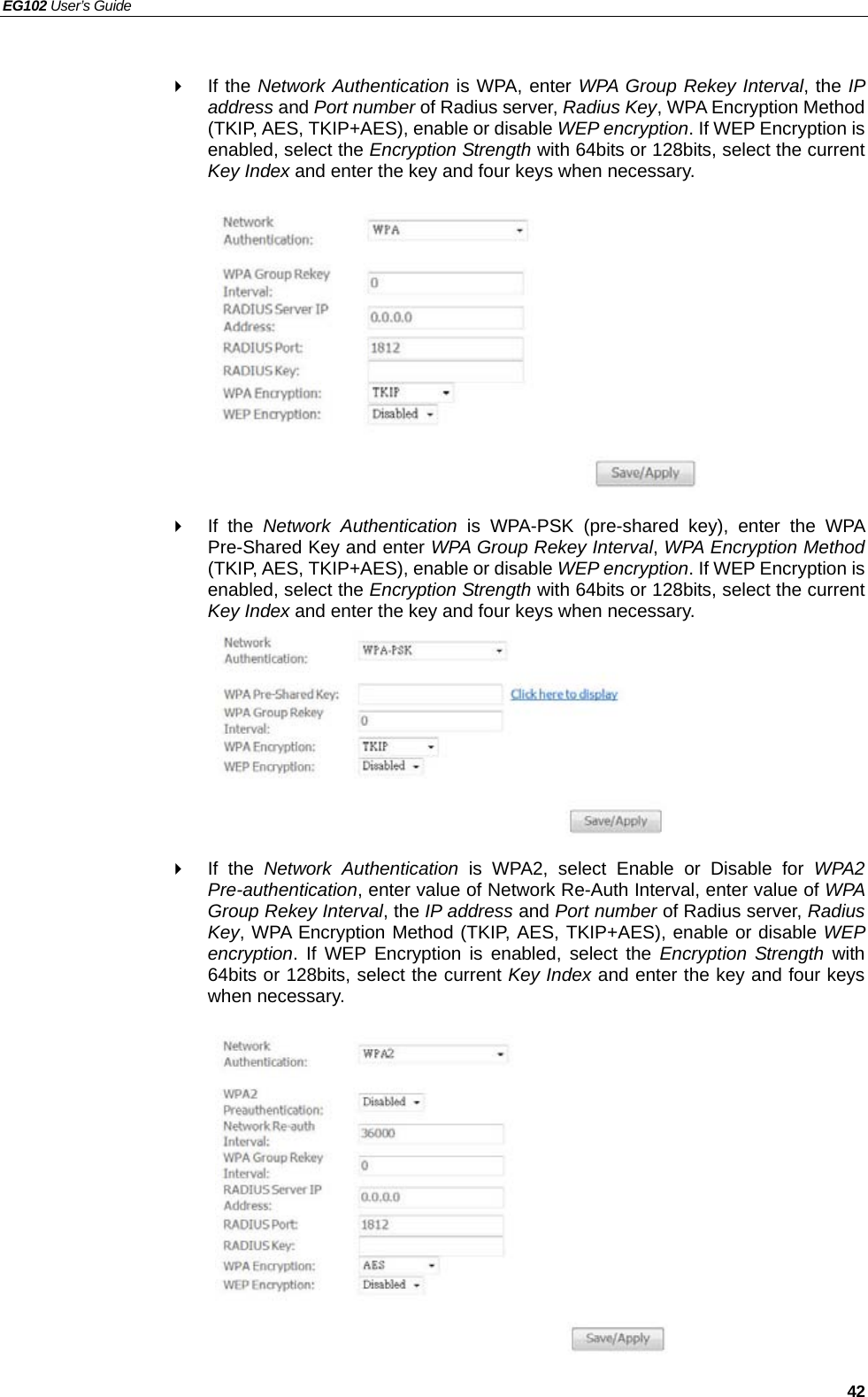 EG102 User’s Guide   42   If the Network Authentication is WPA, enter WPA Group Rekey Interval, the IP address and Port number of Radius server, Radius Key, WPA Encryption Method (TKIP, AES, TKIP+AES), enable or disable WEP encryption. If WEP Encryption is enabled, select the Encryption Strength with 64bits or 128bits, select the current Key Index and enter the key and four keys when necessary.            If the Network Authentication is WPA-PSK (pre-shared key), enter the WPA Pre-Shared Key and enter WPA Group Rekey Interval, WPA Encryption Method (TKIP, AES, TKIP+AES), enable or disable WEP encryption. If WEP Encryption is enabled, select the Encryption Strength with 64bits or 128bits, select the current Key Index and enter the key and four keys when necessary.         If the Network Authentication is WPA2, select Enable or Disable for WPA2 Pre-authentication, enter value of Network Re-Auth Interval, enter value of WPA Group Rekey Interval, the IP address and Port number of Radius server, Radius Key, WPA Encryption Method (TKIP, AES, TKIP+AES), enable or disable WEP encryption. If WEP Encryption is enabled, select the Encryption Strength with 64bits or 128bits, select the current Key Index and enter the key and four keys when necessary.            