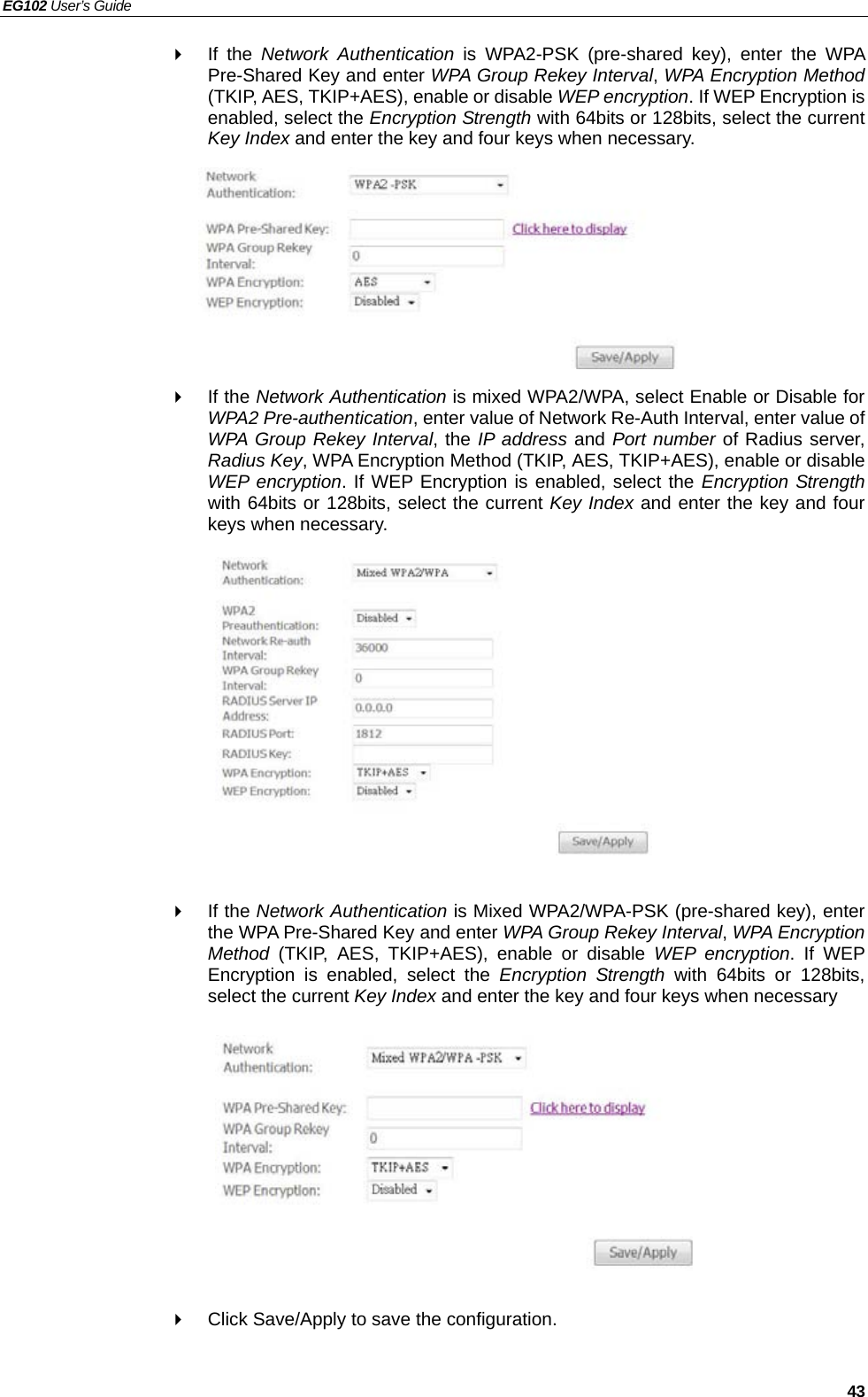 EG102 User’s Guide   43  If the Network Authentication is WPA2-PSK (pre-shared key), enter the WPA Pre-Shared Key and enter WPA Group Rekey Interval, WPA Encryption Method (TKIP, AES, TKIP+AES), enable or disable WEP encryption. If WEP Encryption is enabled, select the Encryption Strength with 64bits or 128bits, select the current Key Index and enter the key and four keys when necessary.         If the Network Authentication is mixed WPA2/WPA, select Enable or Disable for WPA2 Pre-authentication, enter value of Network Re-Auth Interval, enter value of WPA Group Rekey Interval, the IP address and Port number of Radius server, Radius Key, WPA Encryption Method (TKIP, AES, TKIP+AES), enable or disable WEP encryption. If WEP Encryption is enabled, select the Encryption Strength with 64bits or 128bits, select the current Key Index and enter the key and four keys when necessary.             If the Network Authentication is Mixed WPA2/WPA-PSK (pre-shared key), enter the WPA Pre-Shared Key and enter WPA Group Rekey Interval, WPA Encryption Method (TKIP, AES, TKIP+AES), enable or disable WEP encryption. If WEP Encryption is enabled, select the Encryption Strength with 64bits or 128bits, select the current Key Index and enter the key and four keys when necessary            Click Save/Apply to save the configuration.   