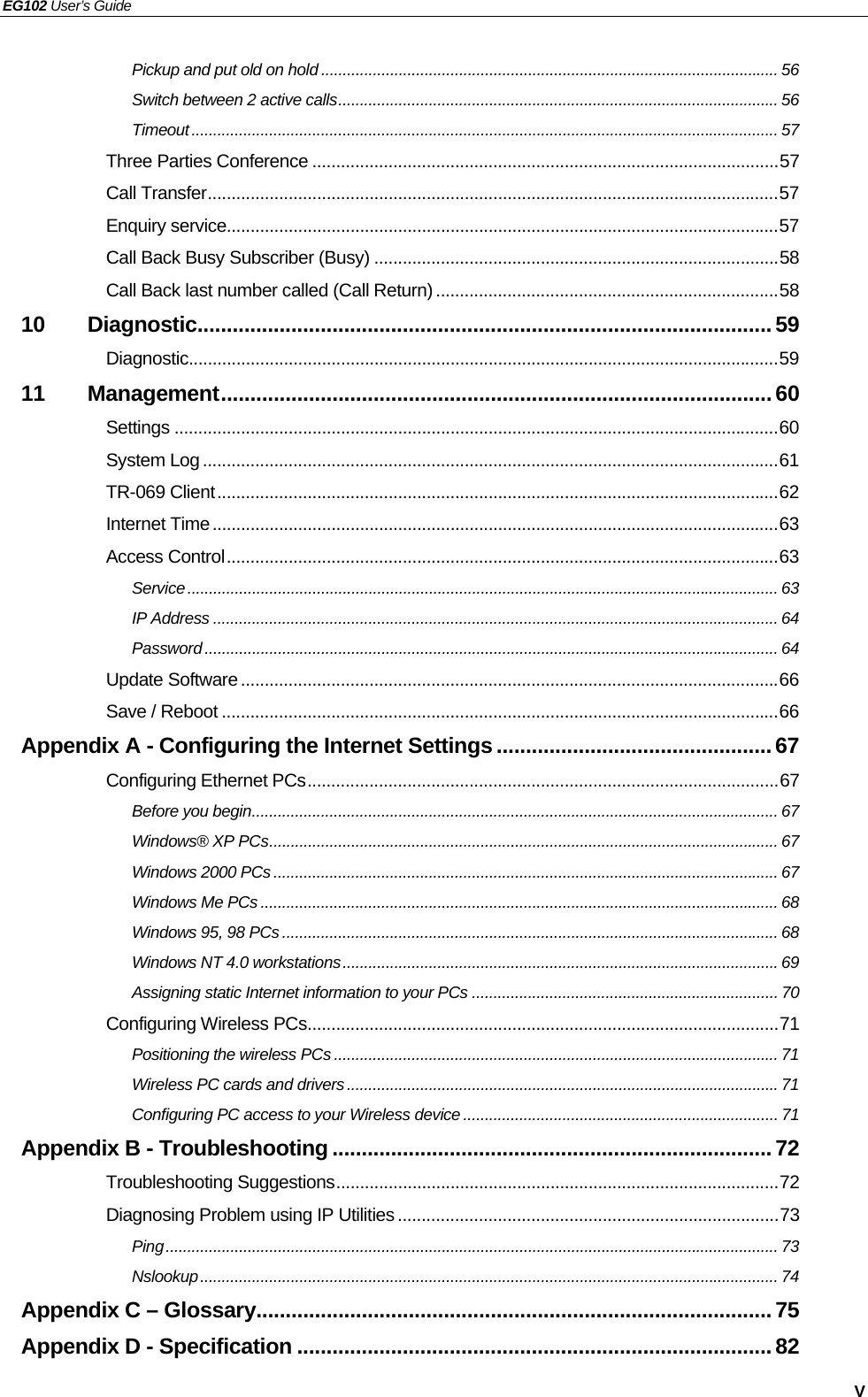 EG102 User’s Guide   V Pickup and put old on hold .......................................................................................................... 56 Switch between 2 active calls...................................................................................................... 56 Timeout........................................................................................................................................ 57 Three Parties Conference ..................................................................................................57 Call Transfer........................................................................................................................57 Enquiry service....................................................................................................................57 Call Back Busy Subscriber (Busy) .....................................................................................58 Call Back last number called (Call Return) ........................................................................58 10 Diagnostic..................................................................................................59 Diagnostic............................................................................................................................59 11 Management..............................................................................................60 Settings ...............................................................................................................................60 System Log .........................................................................................................................61 TR-069 Client......................................................................................................................62 Internet Time.......................................................................................................................63 Access Control....................................................................................................................63 Service......................................................................................................................................... 63 IP Address ................................................................................................................................... 64 Password..................................................................................................................................... 64 Update Software.................................................................................................................66 Save / Reboot .....................................................................................................................66 Appendix A - Configuring the Internet Settings............................................... 67 Configuring Ethernet PCs...................................................................................................67 Before you begin.......................................................................................................................... 67 Windows® XP PCs...................................................................................................................... 67 Windows 2000 PCs..................................................................................................................... 67 Windows Me PCs ........................................................................................................................ 68 Windows 95, 98 PCs................................................................................................................... 68 Windows NT 4.0 workstations.....................................................................................................69 Assigning static Internet information to your PCs ....................................................................... 70 Configuring Wireless PCs...................................................................................................71 Positioning the wireless PCs ....................................................................................................... 71 Wireless PC cards and drivers.................................................................................................... 71 Configuring PC access to your Wireless device ......................................................................... 71 Appendix B - Troubleshooting ...........................................................................72 Troubleshooting Suggestions.............................................................................................72 Diagnosing Problem using IP Utilities ................................................................................73 Ping.............................................................................................................................................. 73 Nslookup...................................................................................................................................... 74 Appendix C – Glossary........................................................................................75 Appendix D - Specification .................................................................................82 