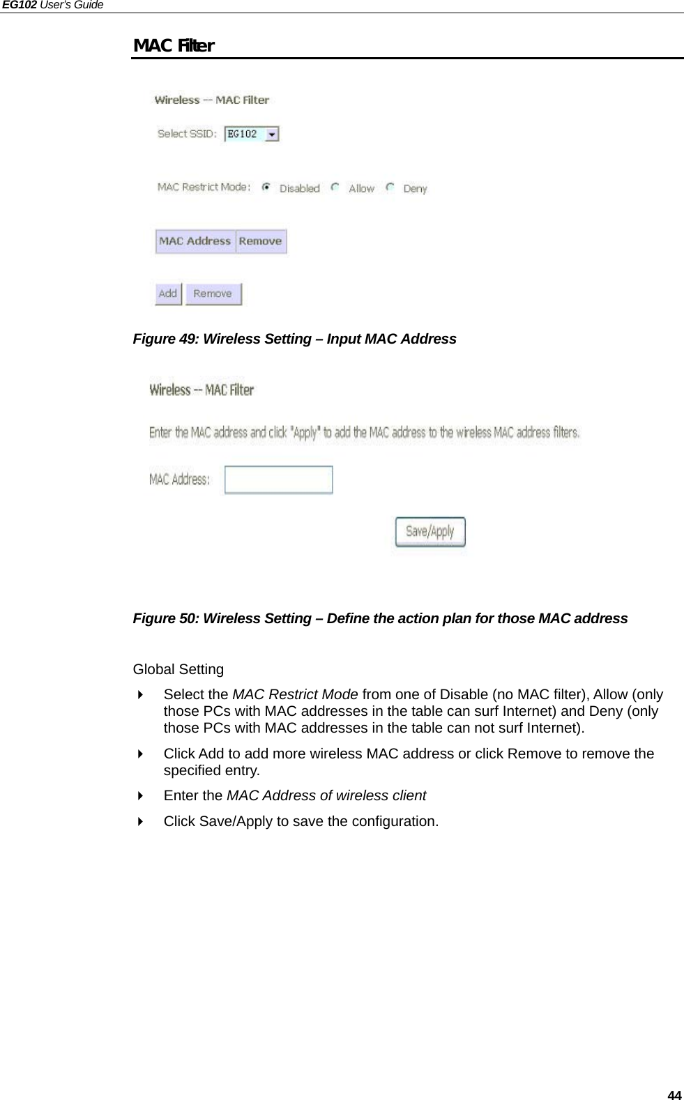 EG102 User’s Guide   44 MAC Filter           Figure 49: Wireless Setting – Input MAC Address           Figure 50: Wireless Setting – Define the action plan for those MAC address  Global Setting  Select the MAC Restrict Mode from one of Disable (no MAC filter), Allow (only those PCs with MAC addresses in the table can surf Internet) and Deny (only those PCs with MAC addresses in the table can not surf Internet).   Click Add to add more wireless MAC address or click Remove to remove the specified entry.  Enter the MAC Address of wireless client   Click Save/Apply to save the configuration.    