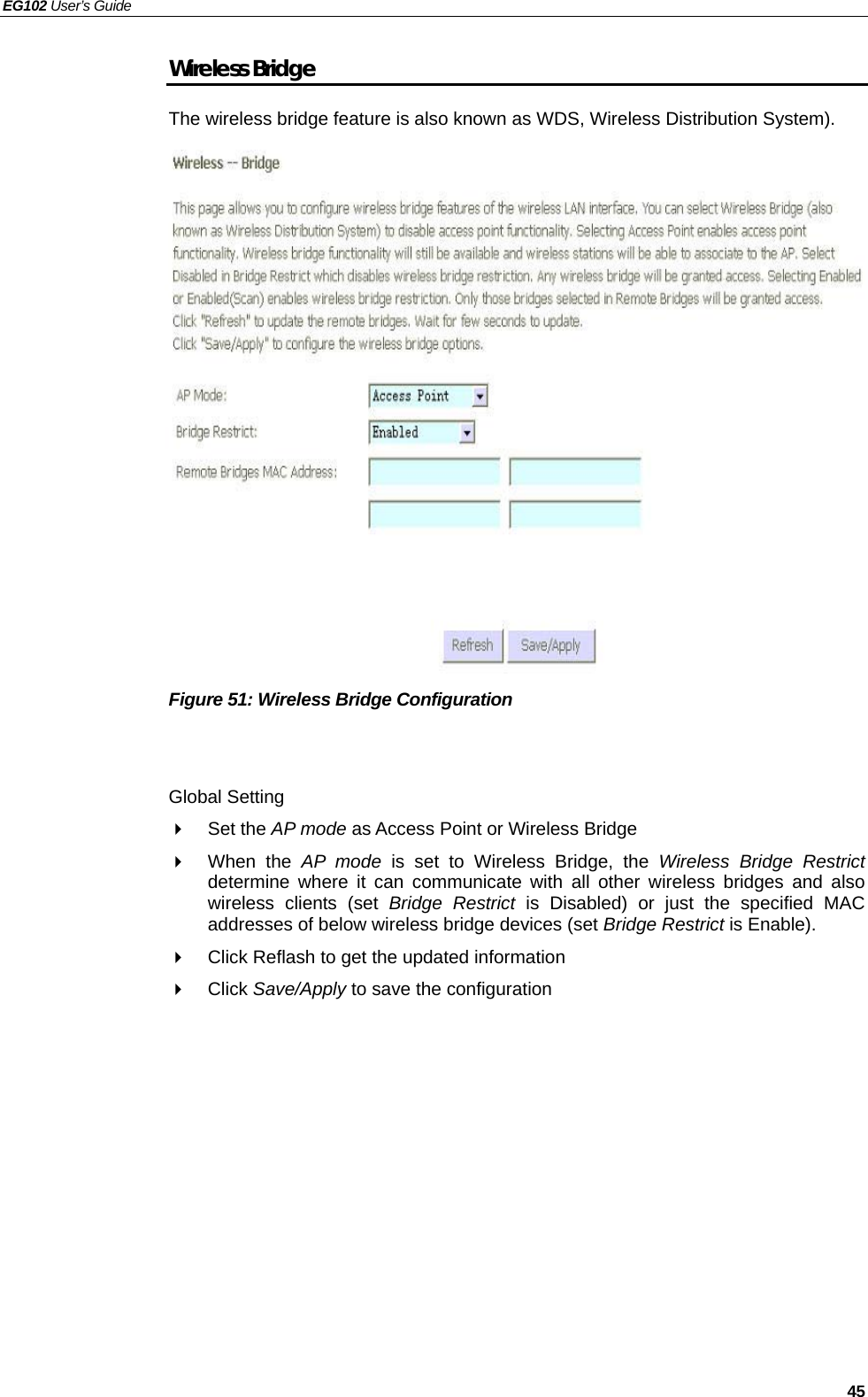 EG102 User’s Guide   45 Wireless Bridge The wireless bridge feature is also known as WDS, Wireless Distribution System).                    Figure 51: Wireless Bridge Configuration   Global Setting  Set the AP mode as Access Point or Wireless Bridge  When the AP mode is set to Wireless Bridge, the Wireless Bridge Restrict determine where it can communicate with all other wireless bridges and also wireless clients (set Bridge Restrict is Disabled) or just the specified MAC addresses of below wireless bridge devices (set Bridge Restrict is Enable).   Click Reflash to get the updated information  Click Save/Apply to save the configuration  