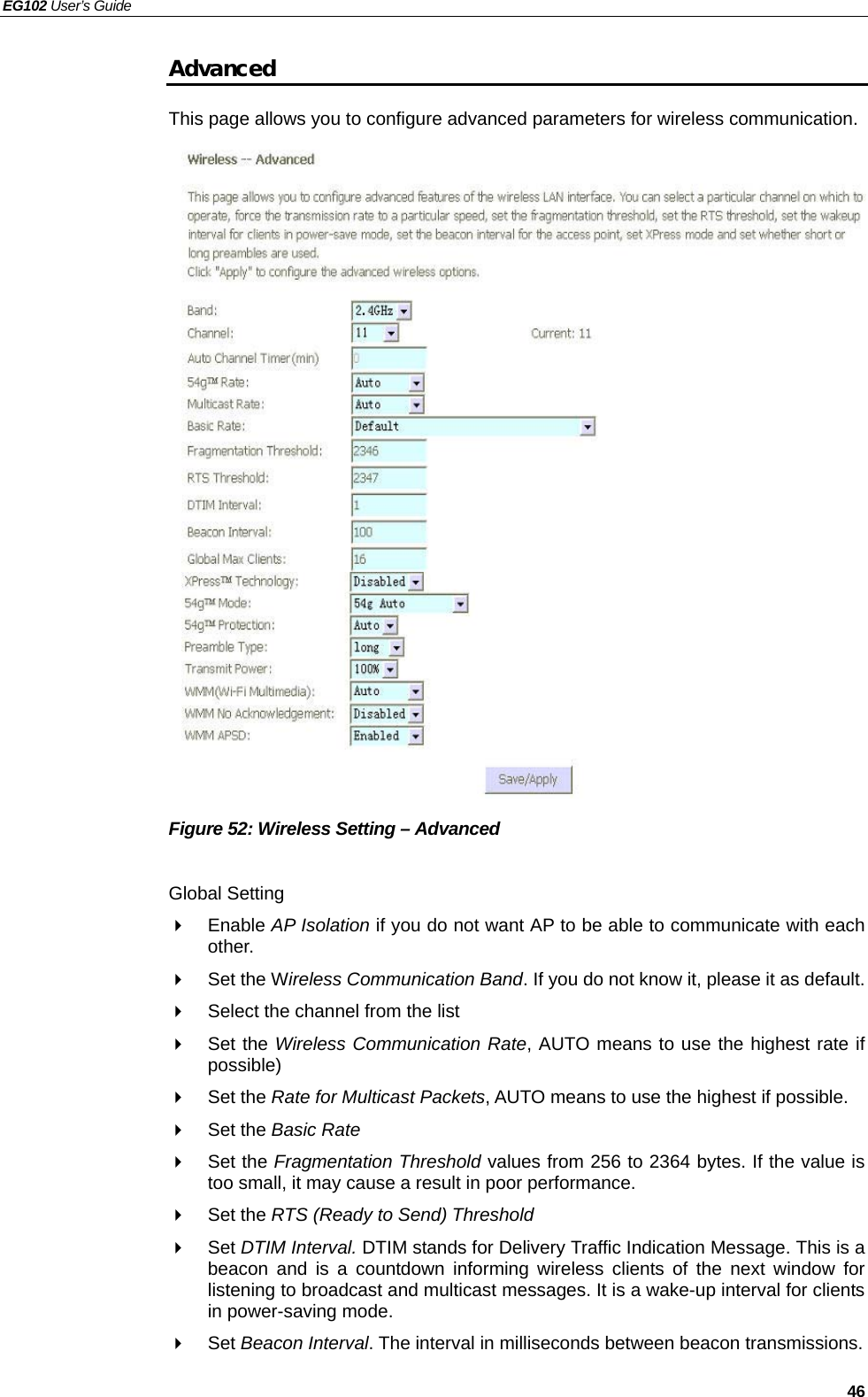 EG102 User’s Guide   46 Advanced This page allows you to configure advanced parameters for wireless communication.                      Figure 52: Wireless Setting – Advanced  Global Setting  Enable AP Isolation if you do not want AP to be able to communicate with each other.   Set the Wireless Communication Band. If you do not know it, please it as default.   Select the channel from the list  Set the Wireless Communication Rate, AUTO means to use the highest rate if possible)  Set the Rate for Multicast Packets, AUTO means to use the highest if possible.  Set the Basic Rate  Set the Fragmentation Threshold values from 256 to 2364 bytes. If the value is too small, it may cause a result in poor performance.  Set the RTS (Ready to Send) Threshold  Set DTIM Interval. DTIM stands for Delivery Traffic Indication Message. This is a beacon and is a countdown informing wireless clients of the next window for listening to broadcast and multicast messages. It is a wake-up interval for clients in power-saving mode.  Set Beacon Interval. The interval in milliseconds between beacon transmissions. 