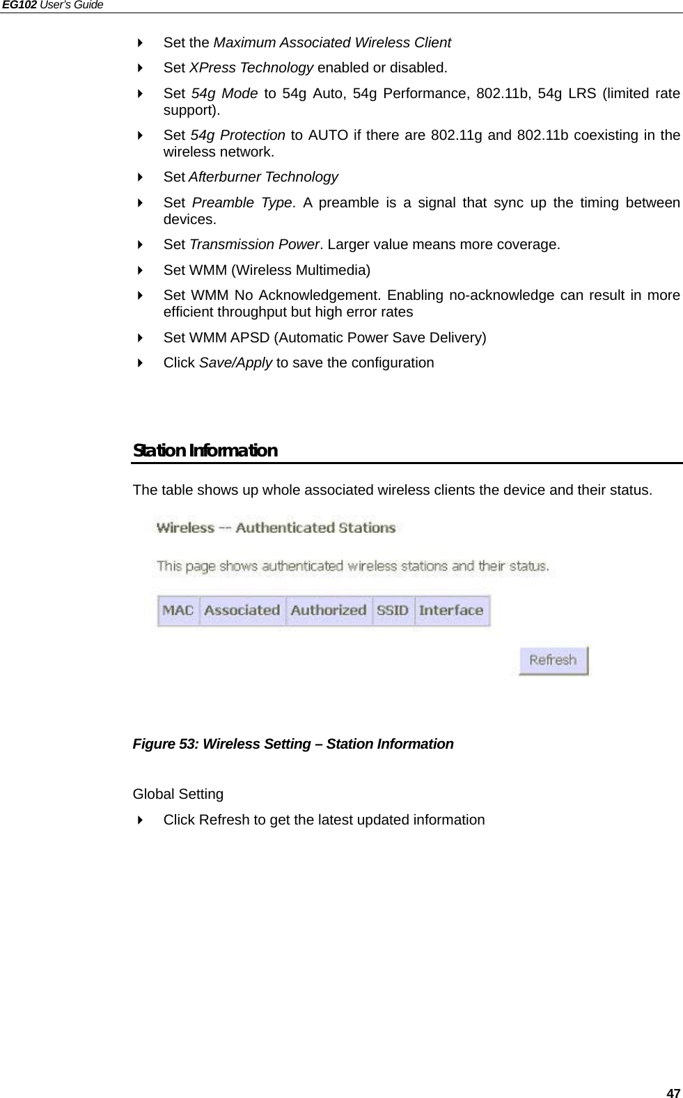 EG102 User’s Guide   47  Set the Maximum Associated Wireless Client  Set XPress Technology enabled or disabled.  Set 54g Mode to 54g Auto, 54g Performance, 802.11b, 54g LRS (limited rate support).  Set 54g Protection to AUTO if there are 802.11g and 802.11b coexisting in the wireless network.  Set Afterburner Technology  Set Preamble Type. A preamble is a signal that sync up the timing between devices.  Set Transmission Power. Larger value means more coverage.     Set WMM (Wireless Multimedia)   Set WMM No Acknowledgement. Enabling no-acknowledge can result in more efficient throughput but high error rates   Set WMM APSD (Automatic Power Save Delivery)  Click Save/Apply to save the configuration   Station Information The table shows up whole associated wireless clients the device and their status.            Figure 53: Wireless Setting – Station Information  Global Setting   Click Refresh to get the latest updated information    